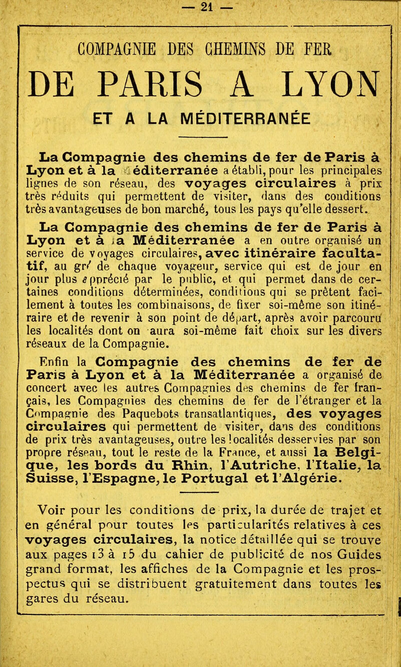 COMPAGNIE DES CHEMINS DE FER DE PARIS A LYON ET A LA MÉDITERRANÉE La Compagnie des chemins de fer de Paris à Lyon et à la Méditerranée a établi, pour les principales lignes de son réseau, des voyages circulaires à prix très réduits qui permettent de visiter, dans des conditions très avantageuses de bon marché, tous les pays qu'elle dessert. La Compagnie des chemins de fer de Paris à Lyon et à ia Méditerranée a en outre organisé un service de voyages circulaires, avec itinéraire faculta- tif, au gr/ de chaque voyageur, service qui est de jour en jour plus apprécié par le public, et qui permet dans de cer- taines conditions déterminées, conditions qui se prêtent faci- lement à toutes les combinaisons, de fixer soi-même son itiné- raire et de revenir à son point de dé(jart, après avoir parcouru les localités dont on aura soi-même fait choix sur les divers réseaux de la Compagnie. Enfin la Compagnie des chemins de fer de Paris à Lyon et à la Méditerranée a organisé de concert avec les autres Compagnies des chemins de fer fran- çais, les Compagnie» des chemins de fer de l'étranger et la Compagnie des Paquebots transatlantiques, des voyacfes circulaires qui permettent de visiter, dans des conditions de prix très avantageuses, outre les localités desservies par son propre réspau, tout le reste de la Frrince, et aussi la Belgi- que, les bords du Rhin, l'Autriche, l'Italie, la Suisse, l'Espagne^le Portugal et l'Algérie. Voir pour les conditions de prix, la durée de trajet et en général pour toutes les particularités relatives à ces voyages circulaires, la notice détaillée qui se trouve aux pages i3 à i5 du cahier de publicité de nos Guides grand format, les affiches de la Compagnie et les pros- pectus qui se distribuent gratuitement dans toutes les gares du réseau.