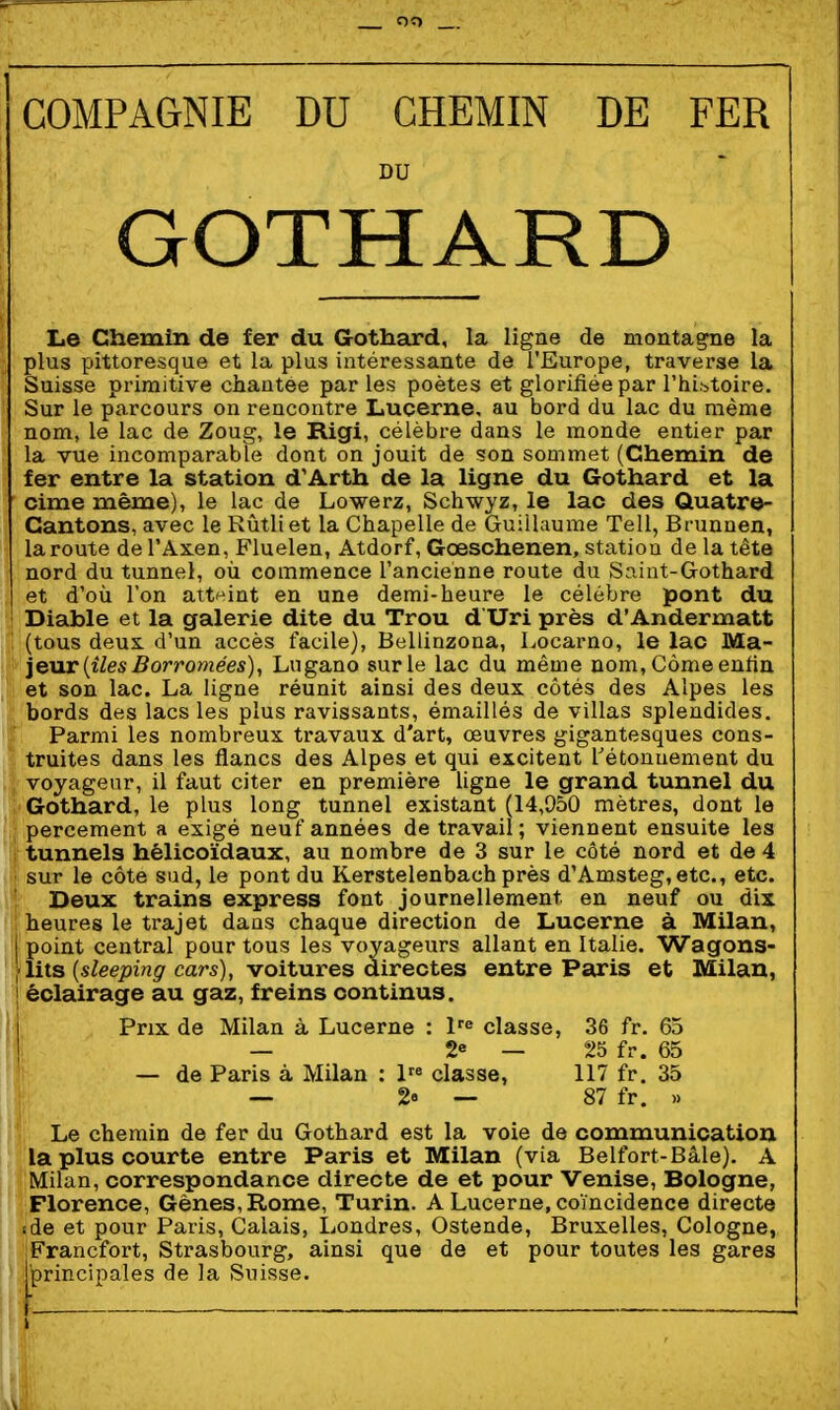 COMPAGNIE DU CHEMIN DE FER DU GOTHARD Le Chemin de fer du Gothard, la ligue de montagne la plus pittoresque et la plus intéressante de l'Europe, traverse la Suisse primitive chantée parles poètes et glorifiée par rhi.-^toire. Sur le parcours on rencontre Lucerne, au bord du lac du même nom, le lac de Zoug, le Rigi, célèbre dans le monde entier par la vue incomparable dont on jouit de son sommet (Chemin de fer entre la station d'Arth de la ligne du Gothard et la cime même), le lac de Lowerz, Schwyz, le lac des Quatre- Cantons, avec le Rûtliet la Chapelle de Guillaume Tell, Brunnen, la route del'Axen, Fluelen, Atdorf, Gœschenen, station de la tête nord du tunnel, où commence l'ancienne route du Saint-Gothard et d'où l'on atteint en une demi-heure le célèbre pont du Diable et la galerie dite du Trou d Uri près d'Andermatt (tous deux, d'un accès facile), Bellinzona, Locarno, le lac Ma- jeur [îles Borrotnées), Lugano sur le lac du même nom,Càmeenfin et son lac. La ligne réunit ainsi des deux côtés des Alpes les bords des lacs les plus ravissants, émaillés de villas spleudides. Parmi les nombreux travaux d'art, œuvres gigantesques cons- truites dans les flancs des Alpes et qui excitent l'étouuement du voyageur, il faut citer en première ligne le grand tunnel du Gothard, le plus long tunnel existant (14,950 mètres, dont le percement a exigé neuf années de travail; viennent ensuite les tunnels hélicoïdaux, au nombre de 3 sur le côté nord et de 4 sur le côte sud, le pont du Kerstelenbach près d'Amsteg,etc., etc. Deux trains express font journellement en neuf ou dix heures le trajet dans chaque direction de Lucerne à Milan, j point central pour tous les voyageurs allant en Italie. Wagons- lits (s/eepm^'cars), voitures airectes entre Paris et Milan, ! éclairage au gaz, freins continus. i Prix de Milan à Lucerne : l'^ classe, 36 fr. 65 ! — 2« — 25 fr. 65 — de Paris à Milan : 1' classe, 117 fr. 35 — 2e — 87 fr. » Le chemin de fer du Gothard est la voie de communication la plus courte entre Paris et Milan (via Belfort-Bâle). A Milan, correspondance directe de et pour Venise, Bologne, Florence, Gènes, Rome, Turin. A Lucerne, coïncidence directe (de et pour Paris, Calais, Londres, Ostende, Bruxelles, Cologne, Francfort, Strasbourg, ainsi que de et pour toutes les gares j^rincipales de la Suisse.