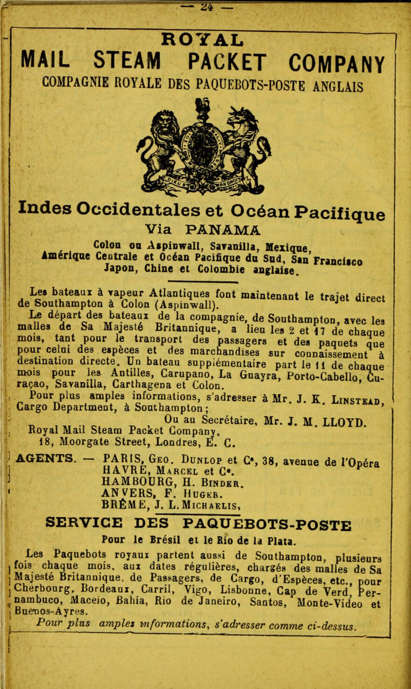 ROYAL MAIL STEAM PACKET COMPANY COMPAGNIE ROYALE DES PAQUEBOTS-POSTE ANGLAIS Indes Occidentales et Océan Pacifique Via PANAMA Colon 00 A$pinwall, SaTanilla, Mexique Amérique Centrale et Océan Pacifique du Sud, San Francisco Japon, Chine et Colombie anglaise. Le. bateaux à Tapeur Atlantiques font maintenant le trajet direct de Southampton à Colon (Aspinwall). Le départ des bateaux de la compagnie, de Southampton, avec les malles de Sa Majesté Britannique, a lieu les 2 et il de chaaue mois, tant pour le transport des passagers et des paquets nue pour celui des espèces et des marchandises sur connaissement à destination directe. Un bateau supplémentaire part le 11 de chaaue mois pour les Antilles, Carupano, La Guayra, Porto-Gabello. Cu- raçao, Savamlla, Carthagena et Colon. Pour plus amples informations, s'adresser à Mr. J. K Linstkad Cargo Department, à Southampton ; * ' ' Ou au Secrétaire, Mr. J. M LLOYD Royal Mail Steam Packet Company, 18, Moorgate Street, Londres, E. C. AGENTS. - PARIS Geo. Dunlop et C«, 38, avenue de l'Opéra HAVRE, Marcel et C«. HAMBOURG, H. Binder ANVERS, F. HuGKB. BRÈME, J. L.MicHAELis, SERVICE DES PAQUEBOTS-POSTE Pour le Brésil et le Rio de la Plata. Les Paquebots royaux partent aussi de Southampton, plusieurs jfois chaque mois, aux dates régulières, chargés des malles de Sa ] Majesté Britannique, de Passagers, de Cargo, d'Espèces, etc pour J Cherbourg. Bordeaux, Carril, Vigo, Lisbonne, Cap de Verd Per- ^nambuco, Maceio, Bahia, Rio de Janeiro, Santos, Monte-Video et ] Buenos-Àyres. I_ -PoM?* pins amples t7iformations, s'adresser comme ci-dessus. l  '