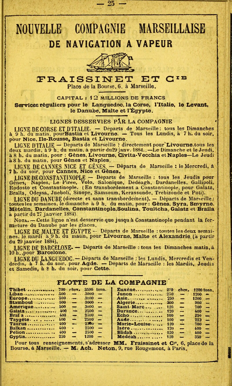 NOUVELLE COMPAGNIE MARSEILLAISE DE NAVIGATION A VAPEUR Œ'RAISSIlSrET ET Place de la Bourse, 6. à Marseille. CAPITAL s 1 2 MILLIONS DE FRANCS Services réguliers pour le Languedoc, la Corse, Tltalie, le Levant, le Danube, Malte et l'Égypte. LIGNES DESSERVIES PÂR LA COMPAGNIE LlfiNE DE CORSE ET D'ITALIE- — Départs de Marseille: tons les Dimanches à 9 h! du matin, pourBastia et Livourne. — Tous les Lundis, à 7 h. du soir, pour Nice, Ile-Rousse, Bastia et Livourne. LIGNE D'ITALIE — Départs de Marseille : directement pour'Livoume.tous les deux mardis, à 9 h. du matin, à partir dH29 janv. 1884..—Le Dimanche et le Jeudi, à 8 h. du matin, pour : Gènes, Livourne, Civita-Vecchia et Naples—Le Jeudi à 8 h. du matin, pour Gènes et Naples. LIGNE DE CANNES NICE ET GÈNES. — Départs de Marseille : le Mercredi, à 7 h. du soir, pour Cannes, Nice et Gènes. LIGNE DE CONSTANTINOPLE — Départs de Marseille: tous les Jeudis pour Gênes, Naples, Le Piree, Volo, Salonique, Dédéagh, Dardanelles. Gallipoli, Rodosto et Constantinople. (En transbordement a Constantinople, pour Galatz, Braïla, Odessa, Jneboli, Sinope, Samsoum, Kerassunde, Trébizonde et Poti). LIGNE DU DANUBE (directe et sans transbordement). — Départs de Mar>eille: tontes les semaines, le dimanche à 9 h. du matin, pour : Gènes. Syra, Smyme, Mëtelin, Dardanelles. Constantinople.Soulina, Toultcha, Galatz et Braila k partir du 27 janvier 1884). Nota.— Cette ligne n'est desservie que jusqu à Constantinople pendant la fer- meture du Danube par les glaces. LIGNE DE MALTE ET ÉGYI'TE- Départs de Marseille : tontes les deux semai- nes, le mardi à 9 h. du malin, pour Livourne, Malte et Alexandrie partir du 29 janvier 1884), LIGNE DE BARCELONE- — Départs de Marseille : tous les Dimanches matin, à 10h.,pour Barcelone, LIGNE DU LANGUEDOC— Départs de Marseille : les Lundis, Mercredis et Ven- dredis, à 7 h. du soir, pour Âgde. — Départs de Marseille : les Mardis, Jeudis et Samedis, à S h. du soir, pour Cette. FLOTTE DE LA COMPAGNIE 700 rhe». 3500 tonn. 500 — 3000 — 500 — 3000 — SOO — 300O 500 — 31100 — 400 — 2S00 — — 223 Amérique ... GalatB Braï a 400 — 2.-.00 Taygète 400 — 2500 Taurus 400 — 23*o Balkan 400 - 2500 Pelion 400 — 25DO Gyptl» 250 — 1200 Pour tous renseignements, s'adresser MM. Fraissinet et Ci°, 6, place de la Bourse, à Marseille. — M. Ach. Neton, 9, rue Rougemont, à Paris. Euxène 2?0 Junon 250 Asie 250 Algérie 300 Saint-Marc 120 Durance 120 Echo.. 100 Aude 100 Marie-Louise-, ... 120 Isère 120 BUdah 120 Mëdéah 120 che». 1200 tonn. — 1200 - — 1200 — — 900 - — 700 —