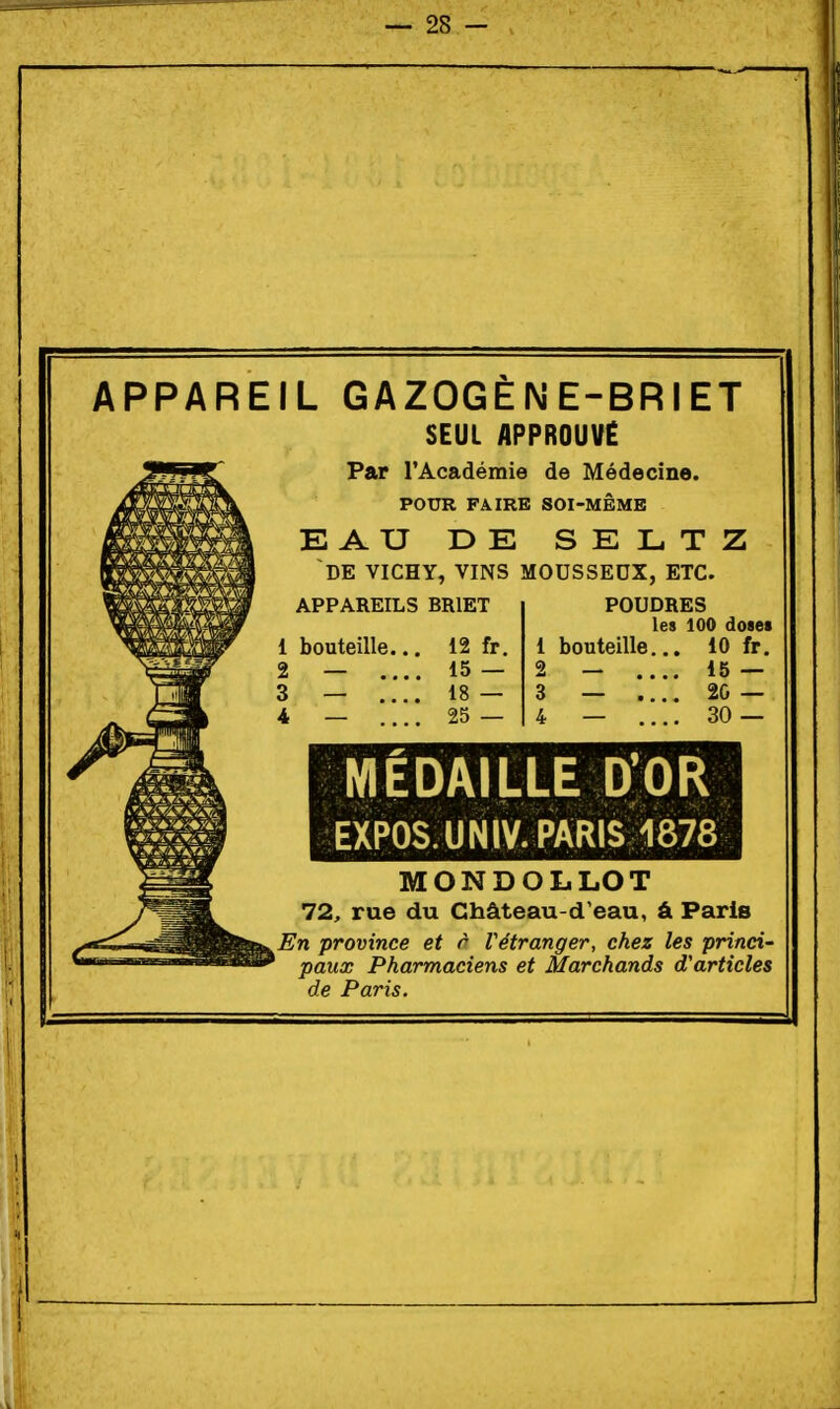 APPAREIL GAZOGENE-BRIET SEUL APPROUVE Par l'Académie de Médecine. POUR FAIRE SOI-MÊME EAU DE SELTZ DE VICHY, VINS MOUSSEUX, ETC. APPAREILS BRIET bouteille... 2 — .... 3 — .... 4 — .... 12 fr. 15 — 18 — 25 — POUDRES les 100 doaei 1 bouteille... 10 fr, 2 — 15 — 3 _ .... 2G — 4 _ .... 30 — MÉDAILLE D'OR EXPOS. UNIV. PARIS 1878 MONDOLLOT 72, rue du Château-d'eau, â Paris En province et r Vétranger, chez les princi- paux Pharmaciens et Marchands d'articles de Paris.