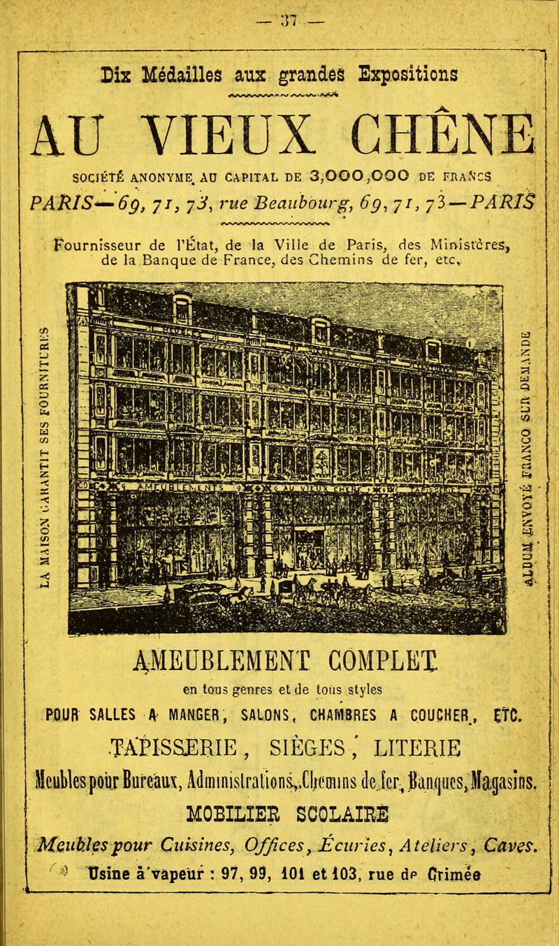 Dix Hédailles âu:: grandes Expositions âU VIEUX CHÊNE SOCIÉTÉ ANONYME. AD CAPITAL DE 3,000,000 DE FRaMCS PARIS—''6p, 71, 7J, }'ue Beaubourg, 6g, ji, yZ —PARIS fi'ournisseur de l'htat, de la Ville de Pans, des Mmistcres, de la Banque de France, aes Ghenains de fer, etc. AMEUBLEMENT COMPLEI en tous genres et de tolis styles POUR SALLES A' MANGER, SALONS, CHAIVIBRES A COUPHER, ETC. •TAPISSERIE, sièges; LITERIE Meubles poitr Bureaux, A(lii]inislralion&,;XI;emins de jcr, Jlan(|ucs, Magasins, MOBILIER SCOLAIRÉ Meubles pour Cuisines, Offices ^ Écuries, Ateliers, Caves,