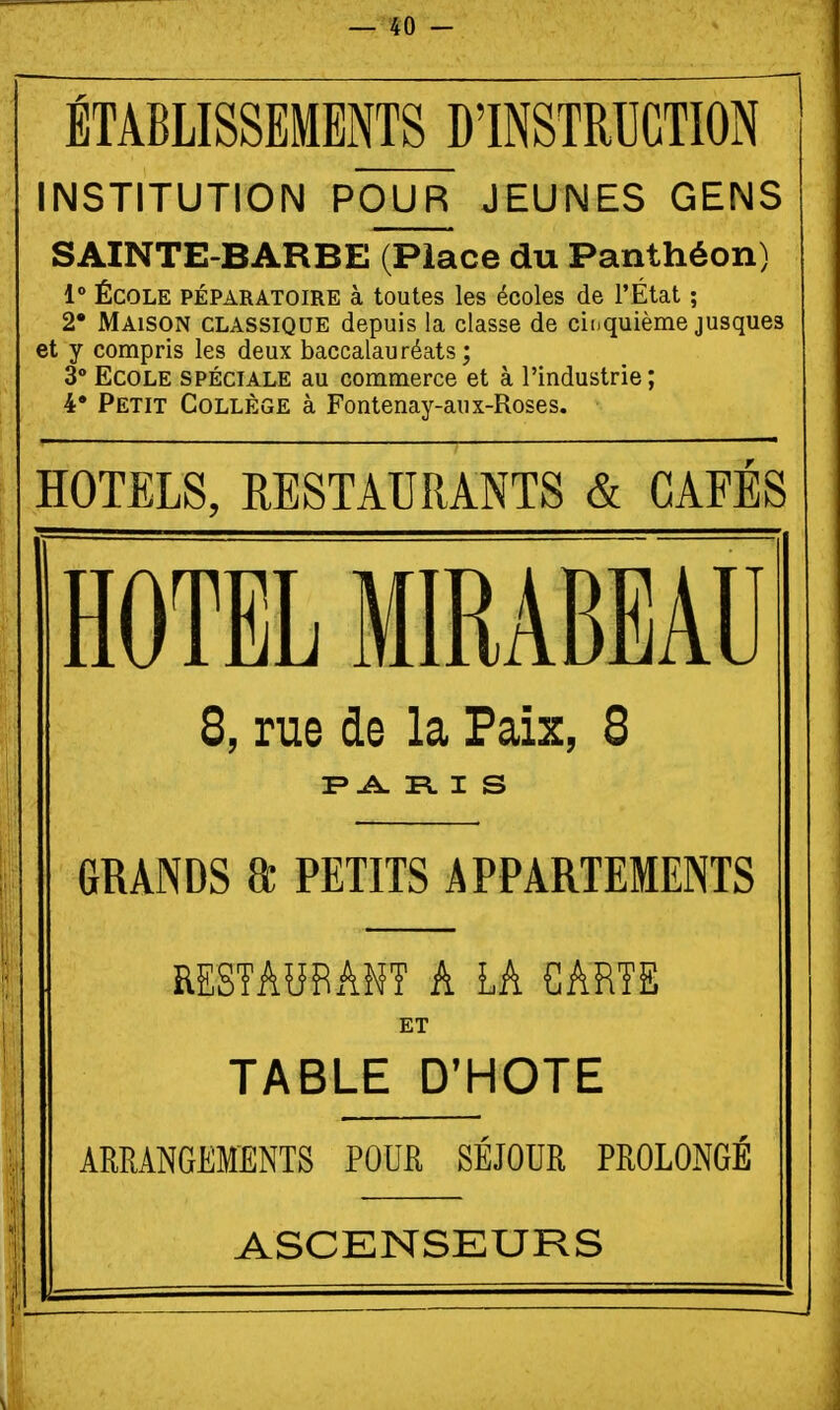 ÉTABLISSEMENTS DINSTRPGTION INSTITUTION POUR JEUNES GENS SAINTE-BARBE (Place du Panthéon) 1° ÉCOLE PÉPARATOIRE à toutes les écoles de l'État ; 2 Maison classique depuis la classe de chiquième jusques et y compris les deux baccalauréats ; 3* Ecole spéciale au commerce et à l'industrie ; 4. Petit Collège à Fontenay-aux-Roses. HOTELS, RESTAURANTS & CAFÉS HOTEL MIRABEAU 8, rue do la Paix, 8 R. I S GRANDS a PETITS APPARTEMENTS RESTAURANT A LA CARTE ET TABLE D'HOTE ARRANGEMENTS POUR SÉJOUR PROLONGÉ ASCENSEURS