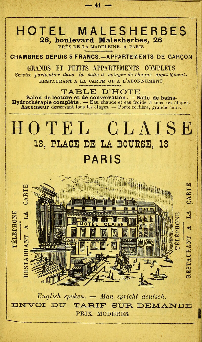 HOTEL MALESHERBES 26, boulevard Malesherbes, 26 PRÈS DE LA MADELEINE, X PARIS CHAMBRES DEPUIS 5 FRANCS.—APPARTEMENTS DE GARÇON GRANDS ET PETITS APPARTEMENTS COMPLETS Service particulier dans la salle à manger de chaque appartement. ) RESTAURANT A LA CARTE OU A l'aBONNEMENT TABLE D'HOTE Salon de lecture et de conversation. — Salle de bains- Hydrothérapie complète. — Eau chaude et eau froide à tous les étages. Ascenseur desservant tous les otages. — Porte coohère, grande cour. HOTEL GLAISE 13, FLÂCE DE LA BOUESE, 13 PARIS English spoken. — Man spricht deutsch. EJSrVOI DU TAR.IF SUFL IDEI^ADSTIDE PRIX MODÉRÉS