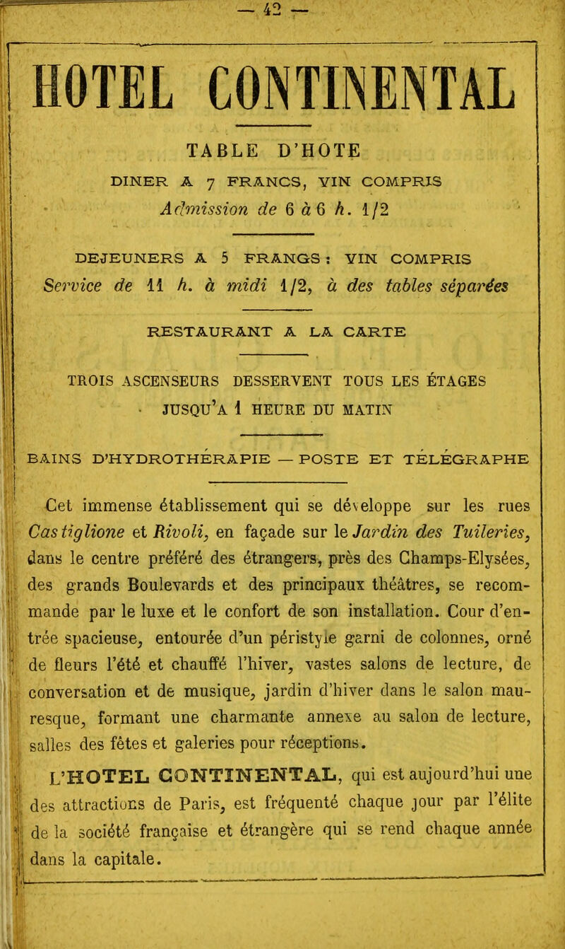 HOTEL CONTINENTAL î TABLE D'HOTE 1 ; DINER A 7 FRANCS, YIN COMPRIS h ' Admission de 6 àQ h. 112 : DEJEUNERS A 5 FRANGS : YIN COMPRIS Service de 11 h. à midi 1/2, à des tables séparées RESTAURANT A LA CARTE TROIS ASCENSEURS DESSERVENT TOUS LES ÉTAGES li • jusqu'à 1 HEURE DU MATIN .î BAINS D'HYDROTHÉRAPIE — POSTE ET TELEGRAPHE 1 Cet immense établissement qui se développe sur les rues ji Castiglione et Rivoli, en façade sur \t Jardin des Tuileries, ' dans le centre préféré des étrangers, près des Champs-Elysées, des grands Boulevards et des principaux théâtres, se recom- mande par le luxe et le confort de son installation. Cour d'en- trée spacieuse, entourée d'un péristyle garni de colonnes, orné || de fleurs l'été et chauffé l'hiver, vastes salons de lecture, de ! h- conversation et de musique, jardin d'hiver dans le salon mau- 1. resque, formant une charmante annexe au salon de lecture, salles des fêtes et galeries pour réceptions. L'HOTEL CONTINENTAL, qui est aujourd'hui une des attractions de Paris, est fréquenté chaque jour par l'élite I de la société française et étrangère qui se rend chaque année ' I dans la capitale.