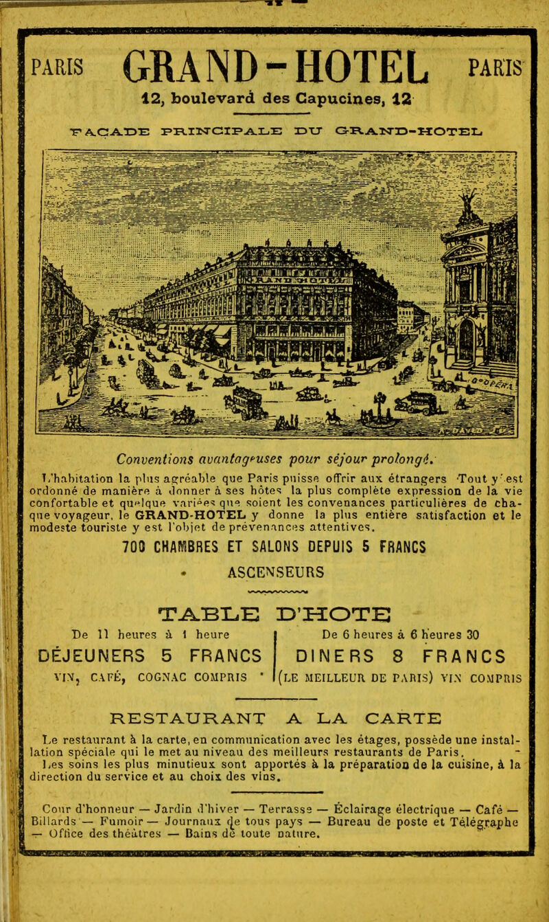 PARIS GRAND-HOTEL paris 12; boulevard des Capucines, 12 Conventions avantageuses pour séjour prolongé. T/h,ibilation la plus as^réable que Paris puisse ofTrir aux étrangers 'Tout y' est ordonné de manière à donner à ses hôtes la plus complète expression de la vie confortable et quelque vari°e^ que soient les convenances particulières de cha- que voyageur, le GRAND-HOTEL y donne la plus entière satisfaction et le modeste touriste y est l'objet de prévenances attentives, 700 CHAMBRES ET SALONS DEPUIS 5 FRANCS ASCEN.SEURS T^BLE D'HOTE De 11 heures à 1 heure | De 6 heures à 6 heures 30 DEJEUNERS 5 FRANCS DINERS 8 FRANCS VI\, CATÉ, COGNAC COMPRIS ' MEILLEUR DE PAniS) VIN COMPRIS RESTAURANT A LA CARTE T,e restaurant à la carte, en communication avec les étages, possède une instal- lation spéciale qui le met au niveau des meilleurs restaurants de Paris. Les soins les plus minutieux, sont apportés à la préparation de la cuisine, à la direction du service et au chois des vins. Cour d'honneur — Jardin d'hiver — Terrasse — Éclairage électrique — Café — illards — Fumoir— Journaus r|^e tous pays — Bureau ae poste et Télégraphe - Oflice des théâtres — Bains de toute nature.