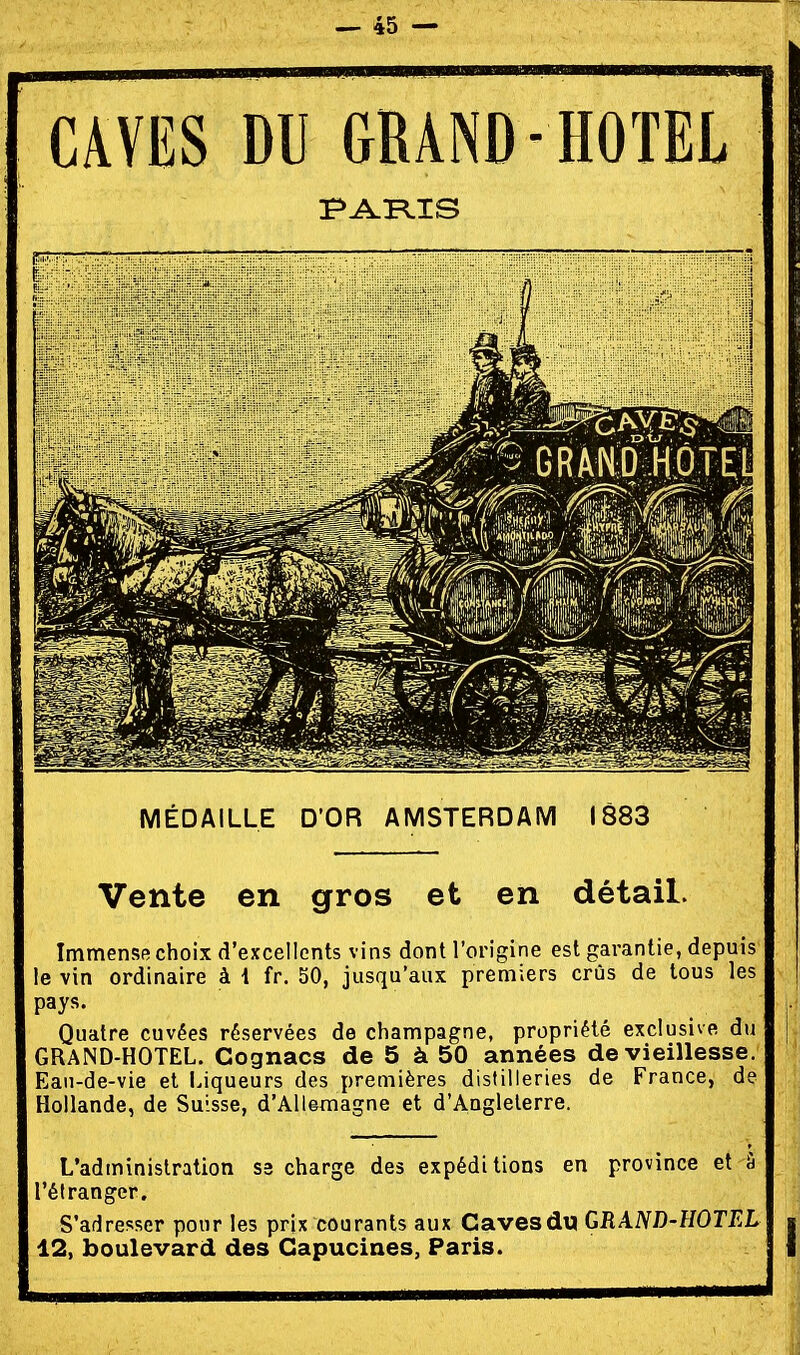 CmS DU GRAND- HOTEL MÉDAILLE D'OR AMSTERDAM 1883 Vente en gros et en détail. Immense choix d'excellents vins dont l'origine est garantie, depuis le vin ordinaire à 1 fr. 50, jusqu'aux premiers crûs de tous les pays. Quatre cuvées réservées de Champagne, propriété exclusive du GRAND-HOTEL. Cognacs de 5 à 50 années de vieillesse. Eau-de-vie et Liqueurs des premières distilleries de France, de Hollande, de Suisse, d'Allemagne et d'Angleterre. L'administration S3 charge des expéditions en province et â l'étranger. S'adresser pour les prix courants aux Caves du GRAND-HOTEL 12, boulevard des Capucines, Paris.