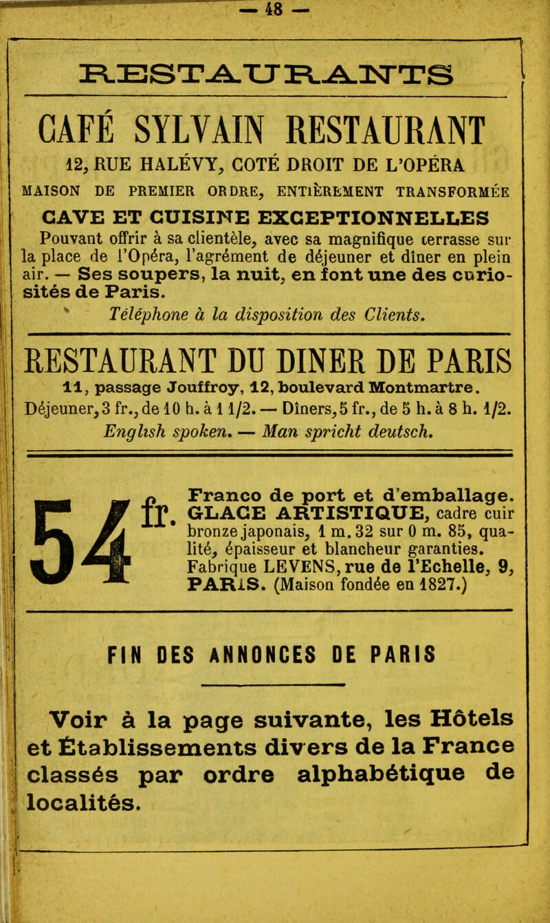 CAFÉ SYLVAIN RESTAURANT 12, RUE HALÉVY, COTÉ DROIT DE L'OPÉRA MAISON DE PREMIER ORDRE, ENTIÈREMENT TRANSFORMÉE CAVE ET CUISINE EXCEPTIONNELLES Pouvant offrir à sa clientèle, avec sa magnifique terrasse sur la place de l'Opéra, l'agrément de déjeuner et dîner en plein air. — Ses soupers, la nuit, en font une des curio- sités de Paris. Téléphone à la disposition des Clients. RESTAURANT DU DINER DE PARIS 11, passage Jouffroy, 12, boulevard Montmartre. Déjeuner,3 fr.,de 10 h. à 11/2. — Dîners,5 fr., de 5 h. à 8 h. 1/2. English spoken, — Man spricht deutsch. 54 n Franco de port et d'emballage. tf, GLACE ARTISTIQUE, cadre cuir bronze japonais, 1 m. 32 sur 0 m. 85, qua- lité, épaisseur et blancheur garanties. Fabrique LEVENS,rue de l'Echelle, 9, PARIS. (Maison fondée en 1827.) FIN DES ANNONCES DE PARIS Voir à la page suivante, les Hôtels et Établissements div ers de la France classés par ordre alphabétique de localités.