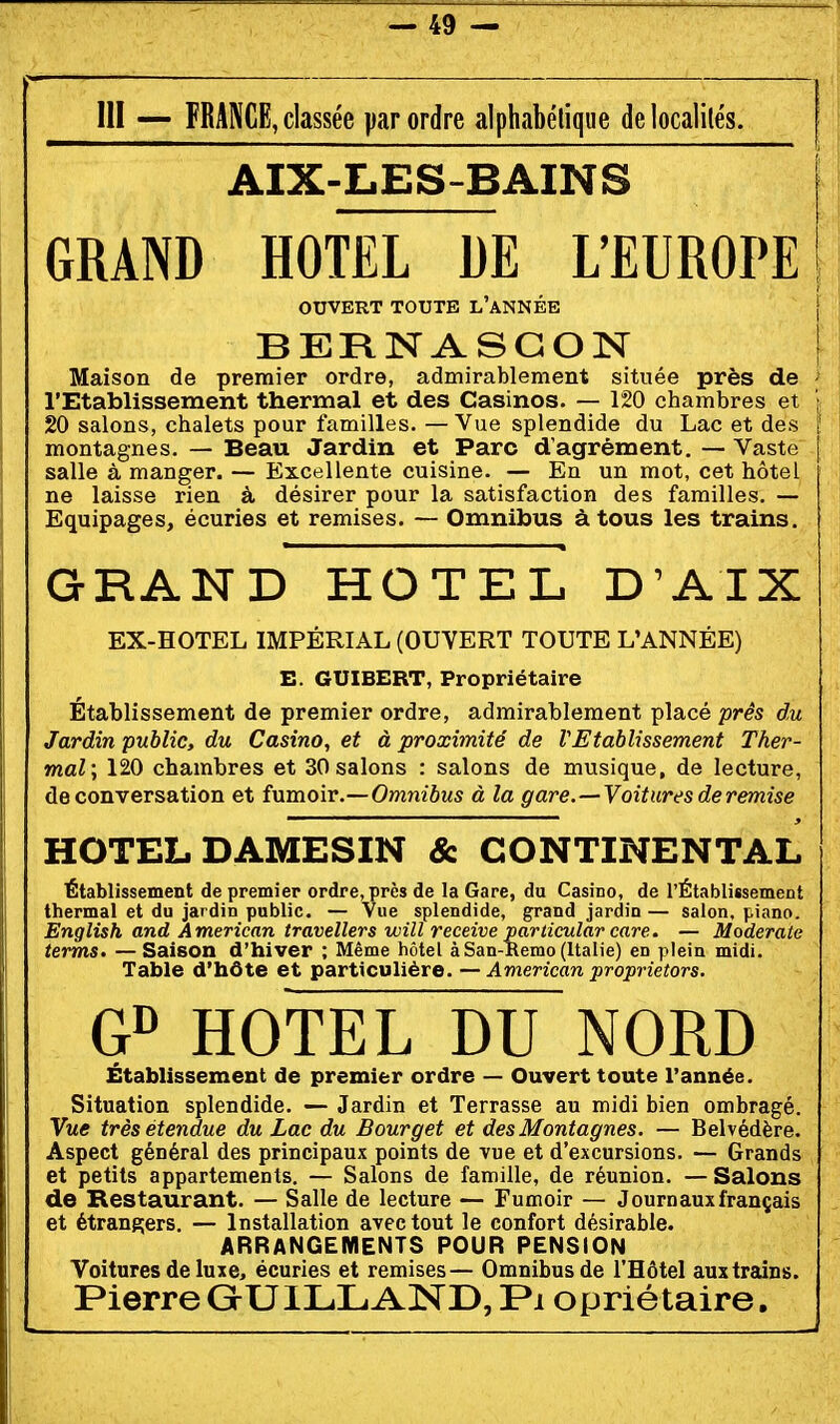 III — FRANCE, classée par ordre alphabétique delocalilés. AIX-LES-BAINS GRAND HOTEL DE L'EUROPE OUVERT TOUTE L'aNNÉE BERNASGON Maison de premier ordre, admirablement située près de l'Etablissement thermal et des Casinos. — 120 chambres et 20 salons, chalets pour familles. — Vue splendide du Lac et des montagnes. — Beau Jardin et Parc d'agrément. — Vaste salle à manger. — Excellente cuisine. — En un mot, cet hôtel ne laisse rien à désirer pour la satisfaction des familles. — Equipages, écuries et remises. — Omnibus à tous les trains. GRAND HOTEL D'AIX EX-HOTEL IMPÉRIAL (OUVERT TOUTE L'ANNÉE) E. GUIBERT, Propriétaire Établissement de premier ordre, admirablement placé près du Jardin public, du Casino, et à proximité de VEtablissement Ther- mal \ 120 chambres et 30 salons : salons de musique, de lecture, de conversation et inmove.—Omnibus à la gare. —Voitures deremise HOTEL DAMESIN & CONTINENTAL Établissement de premier ordre, près de la Gare, du Casino, de l'Établissement thermal et du jardin public. — Vue splendide, grand jardin — salon, piano. English and American travellers will receive particular care. — Moderate ternis, —Saison d'hiver ; Même hôtel àSan-Remo (Italie) en plein midi. Table d'hôte et particulière. — American proprietors. HOTEL DU NORD Établissement de premier ordre — Ouvert toute l'année. Situation splendide. — Jardin et Terrasse au midi bien ombragé. Vue très étendue du Lac du Bourget et des Montagnes. — Belvédère. Aspect général des principaux points de vue et d'excursions. — Grands et petits appartements. — Salons de famille, de réunion. — Salons de Restaurant. — Salle de lecture — Fumoir — Journaux français et étrangers. — Installation avec tout le confort désirable. ARRANGEmENTS POUR PENSION Voitures de luxe, écuries et remises— Omnibus de l'Hôtel aux trains. Pierre GrUlLL AND, Pi opriétaire.