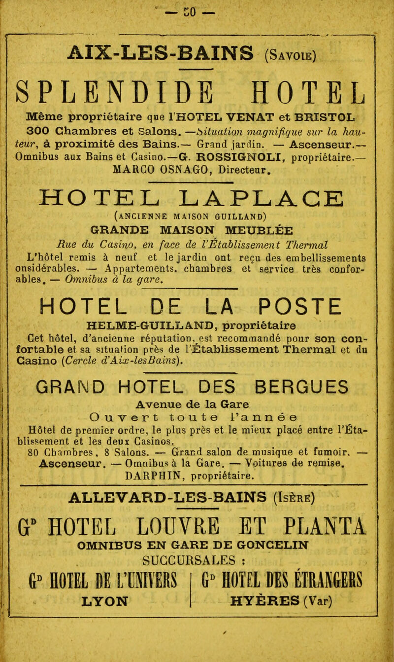 AIX-LES-BAINS (Savoie) SPLENDIDË HOTEL Même propriétaire que l'HOTEL VENAT et BRISTOL 300 Chambres et Salons, —situation magnifique sur la hau- teur, à proximité des Bains.— Grand jardin. — Ascenseur.— Omnibus aux Bains et Casino.-G. ROSSIGNOL!, propriétaire.— MARCO OSNAGO, Directeur. HOTEL LAPLACE (ancienne maison guilland) GRANDE MAISON MEUBLÉE Rue du Casino, en face de l'Établissement Thermal L'hôtel remis à neuf et le jardin ont reçu des embellissements onsidérables. — Appartements, chambres et service très confor- ables. — Omnibus à la gare. HOTEL DE LA POSTE HELME-GUILLAND, propriétaire Cet hôtel, d'ancienne réputation, est recommandé pour son con- fortable et sa situation près de l'Établissement Thermal et du Casino {Cercle d'Aix-lesBains). GRAND HOTEL DES BERGUES Avenue de la Gare Ouvert toute l'année Hôtel de premier ordre, le plus près et le mieux placé entre TÊta- blissement et les deux Casinos. 80 Chambres, 8 Salons. — Grand salon de musique et fumoir. — Ascenseur. — Omnibus à la Gare. — Voitures de remise. DARPHIN, propriétaire. ALLEVARD-LES-BAINS (Isère) HOTEL LOUVRE ET PLANTA OMNIBUS EN GARE DE GONCELIN SUCCURSALES : HOTEL DE L'CMVERS LYON 1^ HOTEL DES ETRANGERS HYÈRES (Var)