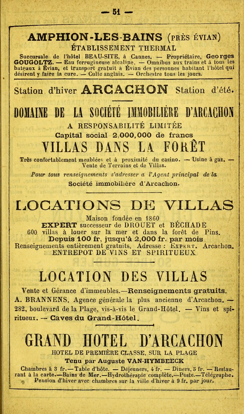 AMPHION-LES-BAINS (près évian) ÉTABLISSEMENT THERMAL Succursale de l'hôtel BEAU-SITE, à Cannes. — Propriétaire, Georges GOUGOLTZ- — Eau ferrugineuse alcaline. — Omnibus aux trains et à tous les bateaux à Évian, et transport gratuit à Évian des personnes habitant l'hôtel qui désirent y faii'e la cure. — Culte anglais. — Orchestre tous les jours. Station d'hiver ARCAGHON Station d'été. DOMAINE DE LA SOCIÉTÉ IMSIOBILIÉRË D'ARCACHON A RESPONSABILITÉ LIMITÉE Capital social 2,000,000 de francs VILLAS DANS LA FORÊT Très confortablement meublées et à proximité du casino. —Usine à gaz. — Vente de Terrains et de Villas. Pour tous renseignements s'adressera l'Agent principal delà Société immobilière d'Arcachon. LOCATIONS DE VILLAS Maison fondée en 1860 EXPERT successeur de DROUET et BECHADE 600 villas à louer sur la mer et dans la forêt de Pins. Depuis 100 £r, jusqu'à 2,000 fr. par mois Renseignements entièrement gratuits. Adresse : Expkrt. Arcachon. ENTREPOT DE VINS ET SPIRITUEUX LOCATION DES VILLAS Vente et Gérance d'immeubles.—Renseignements gratuits. A. BRANNENS. Agence générale la plus ancienne d'Arcachon. — 282, boulevard de la Plage, vis-à-vis le Grand-Hôtel. — Vins et spi- ritueux. -- Caves du Grand-Hôtel. GRAND HOTEL D'ARCACHON { HOTEL DE PREMIÈRE CLASSE, SUR LA PLAGE \ Tenu par Auguste VAN-HYMBEECK > Chambres â 3 fr. — Table d'hôte. — Déjeuners, 4 fr. — Diners, 5 fr. — Restau- ■ rant â la carte—Bains de Mer.—Hydrothérapie complète.—Poste—Télégraphe, f a Pension d'hiver avec chambres sur la ville d'hiver à 9 fr. par jour.