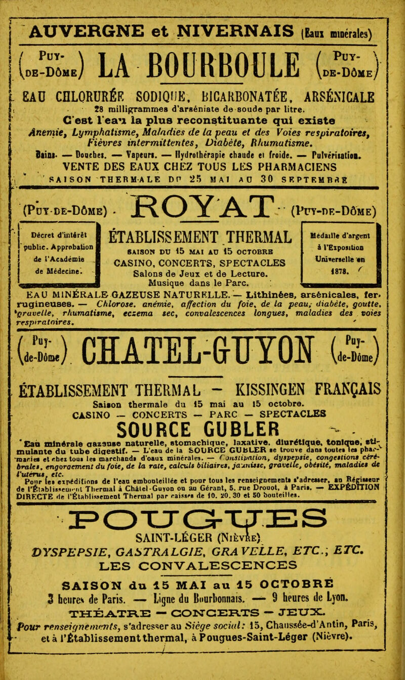 AUVERGNE et NIVERNAIS (bui minérales) [J-IU LA BOURBOULE UU EAD CELORURÉR SODIQUE. BICARBONATÉE. ARSÉNICALE 28 inillif^ainn)«s d'arséniate de soude par litre. C'est l'eau la plus reconstituante qui existe Anemief Lymphatisme, Maladies de la peau et des Voies respiratoires^ Fièvres intermittentes, Diabète, lihumatisme. Btini- — Doacbei. — Vapeuri. — Hydrothérapie chaude ei froide. — Pulvériiatioi. VENTE DES EAUX CHEZ TOUS LES PHARMACIENS ' SAISON THERMALE DP 2.^ MAI AO 30 SKPTRMBaK (Pdt-de-Dôme) . ROYAT (Puy-de-Dôme) Décret d'intérêt publie. Approbation de l'Ackdémis de Médecine'. Uédaille d'argent i l'Expoiitioo Unttenelle «n «878. ^ ETABLISSEMENT THERMAL SAISON DU 15 MAI AU 15 OCTOBRB CASINO, CONCERTS, SPECTACLES Salons de Jeux et de Lecture. Musique dans le Parc. EAU MINÉRALE GAZEUSE NATURKLLE.— Lithinées. arsénicalea. fer. rugineuses. — Chlorose, anémie, affection du foie, de la peau, diabète, goutte, 'pruvelle, rhumatisme, eczéma sec, convalescences longues, maladies des voies respiratoires. ' WD CHATEL-GrïïYQ]^ U-L) ÉTABLISSEMENT THERMAL - KISSINGEN FRANÇAIS Saiaon thermale du 15 mai au l5 octobre. CASINO ~ CONCERTS — PARC — SPECTACLES SOURCE GUBLER ' Caà minérale aazanse naturelle, stomachique, laxative. diurétique, tonlcrae, «tl- mulante du tube diaestif. — L'eau de la SOURCE GUblXR ae trouve dant touletle» phar- macie* et r.btt tout le» marchaDda d'oaux minéraln. — f jnstipation, dyspepsie, congestion» céré- brales, engorgement du foie, de la rate, calculs biliaires, ia\inxssc, gravetle, obésité, matadiet de VtUérus, etc. . ... r,. ■ Pour le» eipéditinnt de l'eao embonteillée et pour tous les renseicoementi t'adreuer. »a RéeiucDr de l'Élabli»»eui. iit Thermal a Chàtel-Guyon ou au Gérant, 5, rue Drouot, h Paria. — EXPEDITION DIRECTE »le l'ÉtahliMement Thermal par raiMf» de 10. 510. 30 et 50 bouteille». SAINT-LÉGER (Nièvre) DYSPEPSIE, GASTRALGIE, GRAVELLE, ETC.; ETC, LES CONVALESCENCES SAISON du 15 MAI au 15 OCTOBRE 3 bcuren de Paris. — Ligne du lliiurbonnais. — 9 heures de Lyon. — CONCERTS — JEUX. Pour renseignements, s'adres-serau Siège social: 15, Chaussée-d'Antin, Paris, ei à rétablissement thermal, à Pougues-Saint-Léger (Nièvre). _. l -..
