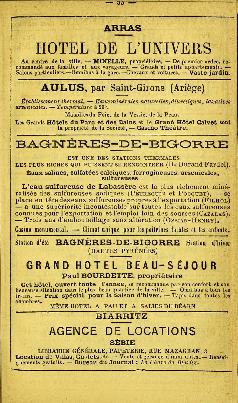 ARRAS HOTEL DE LTNIVERS Au centre de la ville. — MINELLE, propriétaire, — De premier ordre, re- commandé aux familles et aux voyageurs. — Grauds et petits appartements. — Salons particuliers.—Omnibus à la gare.—Chevaux et voitures. — Vaste jardin. AU LUS, par Saint-Girons (Ariège) Établissement thermal. — Eaux minérales naturelles, diurétiques, laxatives arsénicales. — Température à 20». Maladies du Foie, de la Ves?ie, de la Peau. Les Grands Hôtels du Parc et des Bains et le Grand Hôtel Calvet sont , la propriété de la Société, — Casino Théâtre. B^a-nsrÈR.ES-IDE-Bia-OI=l.FLE EST UNE DES STATIONS THERMALES LES PLUS RICHES QUI PUISSENT SE RENCONTRER (Dr Durand Fardel). Eaux salines, sulfatées calciques. ferrugineuses, arsenicales, sulfureuses L'eau sulfureuse de Labassère est la plus richement miné- ralisée des sulfureuses sodiques (Pétrequw et Pocquet), — se place en tête des eaux sulfureuses propres à l'exportation (Filhol) — a une supériorité incontestable sur toutes les eaux, sulfureuses connues pour l'exportation et l'emploi loin des sources (Cazalas). — Trois ans d'embouteillage sans altération (Ossian-Henry). Casino monumental. — Climat unique pour les poitrines faibles et les enfants. Station d'été BAGNÈRES-DE-BIGORRE Station d'hiver (hautes PYRÉNÉES) GRAND HOTeTTbEAU-SÉJOUR Paul BOURDETTE, propriétaire Cet hôtel, ouvert toute l'année, se recommaade par son confort et son heureuse situation dans le plu^ beau quartier de la ville. — Omnibus à tous les trains. — Prix spécial pour la Saison d'hiver. — Tapis dans toutes les chambres. MÊME HOTEL A PAU ET A SALIES-DU-BÉARN BIARRITZ AGENCE DE LOCATIONS SÉBIE LIBRAIRIE GÉNÉRALE, PAPETERIE, RUE MAZAGRAN, 3 Location de Villas, Ch ilets,etc..— Vente et gérance d'inim >ubles.— Rensei- gnements gratuits. — Bureai» du Journal : Le Phare de Biarilz.
