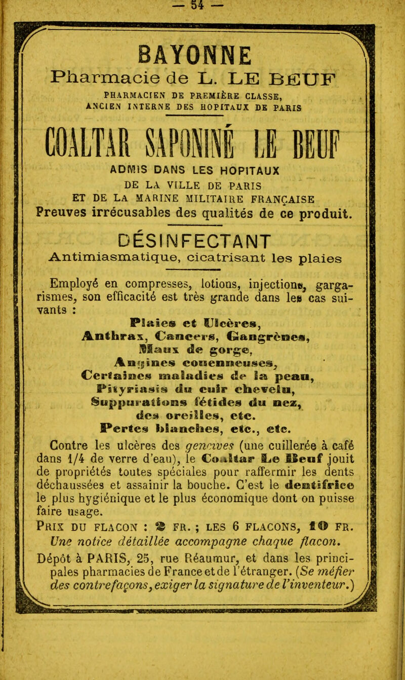 BAYONNE Piiarmacie de L. LE BiSUF PHARMACIEN DE PREMIÈRE CLASSE, ANCIEN INTERNE DES HOPITAUX DB PARIS mim SÂPÏii II uw ADMIS DANS LES HOPITAUX DE LA VILLE DE PARIS ET DE LA MARIi\E MILITAIRE FRANÇAISE Preuves irrécusables des qualités de ce produit. DÉSINFECTANT Antimiasmatique, cicatrisant les plaies Employé en compresses, lotions, injectioni», garga- rismes, son efficacité est très grande dans le» cas sui- vants : Plaies et Ulcères, Anthrax, Cancers, Qangrèncs, IBIsiux de gorge, Anf;ines conenneuses^ Cerlairacs maSadies de ia peau, Pskyrtai^Ës du cuir clievelu, Suppui aiiuns fétides du uez, de» oreilles, etc. Pertes blanches, etc., etc. Contre les ulcères des gencives (une cuillerée à café dans 1/4 de verre d'eau), le Cu.&ltar l^e ISenf jouit de propriétés toutes spéciales pour raffermir les dents déchaussées et assainir la bouche. C'est le dentifrice le plus hygiénique et le plus économique dont on puisse faire usage. Prix du flaco^î : S5 fr. ; les 6 flacons, f O fr. Une notice détaillée accompagne chaque flacon. Dépôt à PARIS, 25, rue Réaumur, et dans les princi- pales pharmacies de France et de l'étranger. [Se méfier des contrefaçons, exiger la signature de l'invetiteur.)