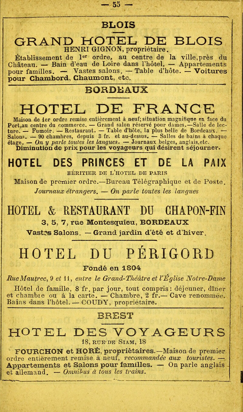 BLOIS QRAND HOTEL DE BLOIS HENRI GIGNON, propriétaire. Établissement de l*^'^ ordre, au centre de la ville,près du Château. — Bain d'eau de Loire dans l'hôtel, — Appartements pour familles. — Vastes salons. —Table d'hôte. — Voitures pour Cbamtoord, Chaumont, etc. BORDEAUX  HOTEL DE FRANCE Maison de Icp ordre remise entièrement à neuf; situation mag-nifiqne su face du Port,an centre du commerce. — Grand salon réservé pour dames.—Salle de lec- ture. — Fumoir. — Restaurant. — Table d'hôte, la plus belle de Bordeaux. — Salon.!. — 90 chambres, depuis 3 fr. et au-dessus. — Salles de bains à chaque étage. — On y parle toutes les langues. — Journaux belges, anglais,etc. Diminution de prix pour les voyageurs qui désirent séjourner. HOTEL DES PRINCES ET DE LA PAIX HÉRITIER DE l'hOTEL DE PARIS Maison de premier ordre.—Bureau Télégraphique et de Poste. Journaux étrangers, — On parle toutes les langues HOTEL & RESTAURANT DU CHAPON-FIN 3, 5, 7, rue Montesquieu, BORDEAUX Vast3s Salons. — Grand jardin d'été et d'hiver. HOTEL DU PÉRIGORD Fondé en 1804 HueMautrec, Q et il, entre le Grand-Théâtre et l'Eglise Notre-Dame Hôtel de famille, 8 fr.par jour, tout compris: déjeuner, dîner et chambre ou à la carte. — Chambre, 2 fr.— Cave renommée. Bains dans l'hôtel. — COUDY, propriétaire. BREST HOTEL DES VOYAQEURS 18, RUE'DE SlAM, 18 FOURCHON et HORÉ, propriétaires.—Maison de premier ordre entièrement remise à neuf, recommandée aux touristes. — Appartements et Salons pour familles. — On parle anglais - et allemand. — Omnihus à tous les trains.
