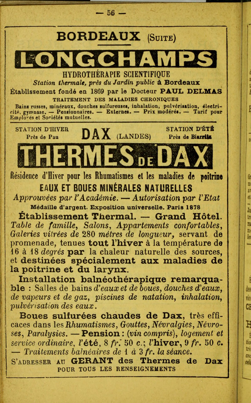 BORDEAUX (Suite) LONGCHAMPS HYDROTHÉRAPIE SCIENTIFIQUE Station thermale, près du Jardin public à Bordeaux Établissement fondé en 1869 par le Docteur PAUL DELMAS TRA.ITBMBNT DES MALADIES CHRONIQUES Baini russes, minéraux, douches lulfureuseï, inhalation, pulvérisation, éleetri- rité, gyipnase. — Pensionnaires. — Externes. — Prix modérés. — Tarif pour Emplo'és et So<'iétés mutuelles. STATION D'HIVER H A Y STATION D'ÉTÉ Près de Pau U A A (LANDES) Près de Biurttl Résidence d'Hiver pour les Rhumatismes et les maladies de poitrine EAUX ET BOUES MINÉRALES NATURELLES Approuvées par l'Académie. — Autorisation par VEtat Médaille d'argent. Exposition universelle. Paris 1878 Établissement Thermal. — Grand Hôtel. Table de famille y Salons, Appartements confortables. Galeries vitrées de 280 métrés de longueur, servant de promenade, tenues tout l'hiver à la température de 16 à 18 degrés par la chaleur naturelle des sources, et destinées spécialement aux maladies de la poitrine et du larynx. Installation balnéothérapique remarqua- ble : Salles de hsiins d'eaux et de boues, douches d'eaux, de vapeurs et de gaz, piscines de natation, inhalation, pulvérisation des eaux. Boues sulfurées chaudes de Dax, très effi- caces dans les Rhumatismes, Gouttes, Névralgies, Névro- ses^ Paralysies. —Pension: {vin compris), logement et service ordinaire, Z'été, 8 ft\ 50 c; Thiver, 9 fr. 50 c. — Traitements balnéaires de i à d fr. la séance. S'adresser ait GERANT des Thermes de Dax POUR TOUS LES RENSEIGNEMENTS