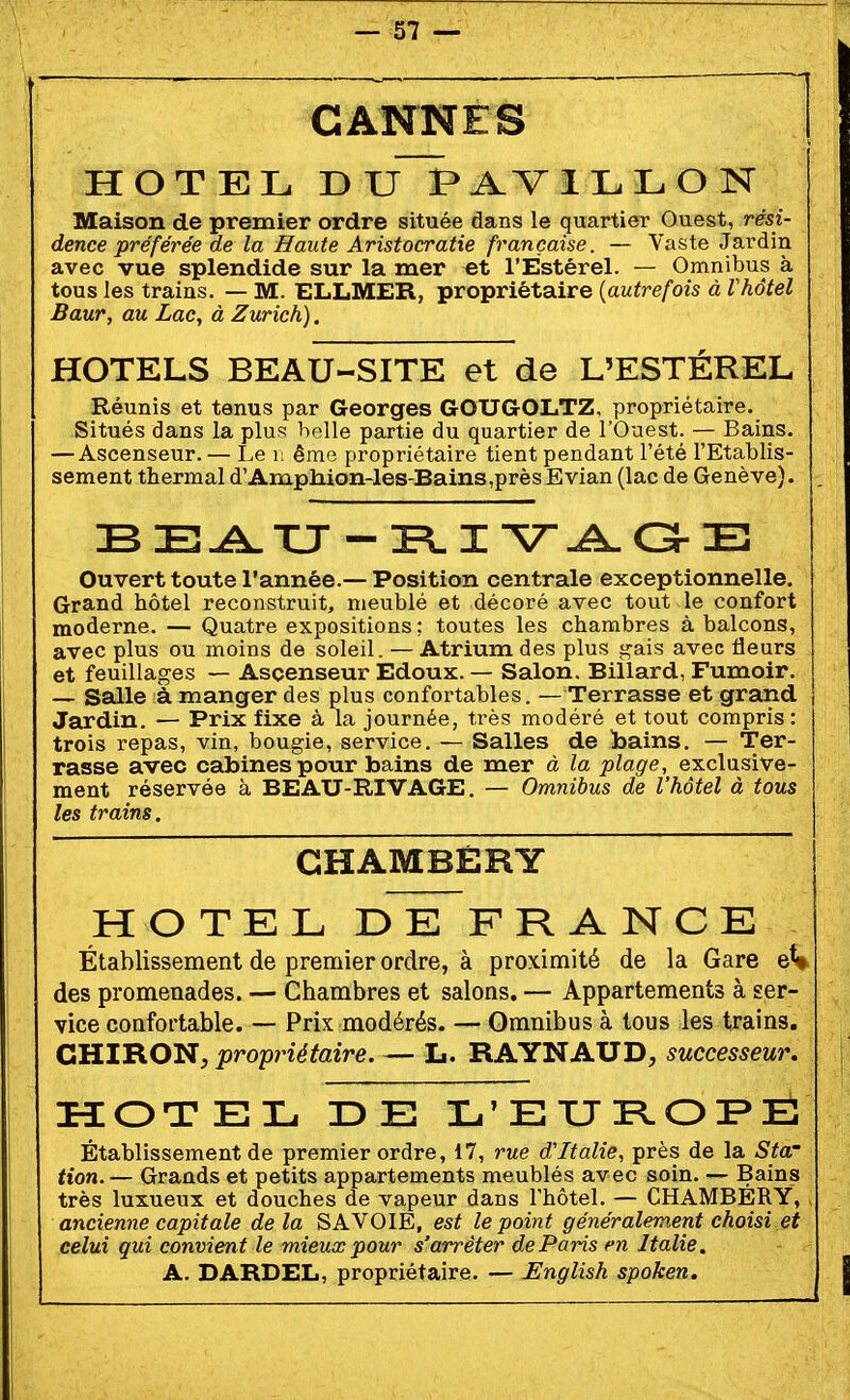 CANNES HOTEL DIJ~PAVllL.LON Maison de premier ordre située dans le quartier Ouest, rési- dence préférée de la Haute Aristocratie française. — Yaste Jardin avec vue splendide sur la mer et l'Éstérel. — Omnibus à tous les trains. — M. ELLMER, propriétaire [autrefois à Vhôtel Baur, au Lac, à Zurich). HOTELS BEAU-SITE et de L'ÉSTÉREL Réunis et tenus par Georges GOUGOLTZ, propriétaire. Situés dans la plus belle partie du quartier de l'Ouest. — Bains. — Ascenseur. — Le i; ême propriétaire tient pendant l'été l'Etablis- sement thermal d'Amphioii-les-Bains,prèsEvian (lac de Genève). . B E.iû^TU - PL I V-^ G-E Ouvert toute l'année.— Position centrale exceptionnelle. Grand hôtel reconstruit, meublé et décoré avec tout le confort moderne. — Quatre expositions; toutes les chambres à balcons, avec plus ou moins de soleil. — Atrium des plus i^ais avec fleurs et feuillages — Ascenseur Edoux. — Salon. Billard, Fumoir. — Salle à manger des plus confortables. — Terrasse et grand Jardin. — Prix fixe à la journée, très modéré et tout compris: trois repas, vin, bougie, service. — Salles de bains. — Ter- rasse avec cabines pour bains de mer à la plage, exclusive- ment réservée à BEAU-RIVAGE. — Omnibus de l'hôtel à tous les trains. CHAMBÉRY HOTEL DE FRANCE Établissement de premier ordre, à proximité de la Gare eV des promenades. — Chambres et salons. — Appartements à ser- vice confortable. — Prix modérés. — Omnibus à tous les trains. CHIRON; propriétaire. — L. RAYNAUD, successeur, HOTEL DE L'EXJPLOFE Établissement de premier ordre, 17, rue d'Italie, près de la Sta' tien.— Grands et petits appartements meublés avec soin. — Bains très luxueux et douches de vapeur dans l'hôtel. — CHAMBERY, . ancienne capitale delà SAVOIE, est le point généralement choisi et celui qui convien t le mieux pour s'arrêter de Paris en Italie. A. DARDEL, propriétaire. — English spoken.