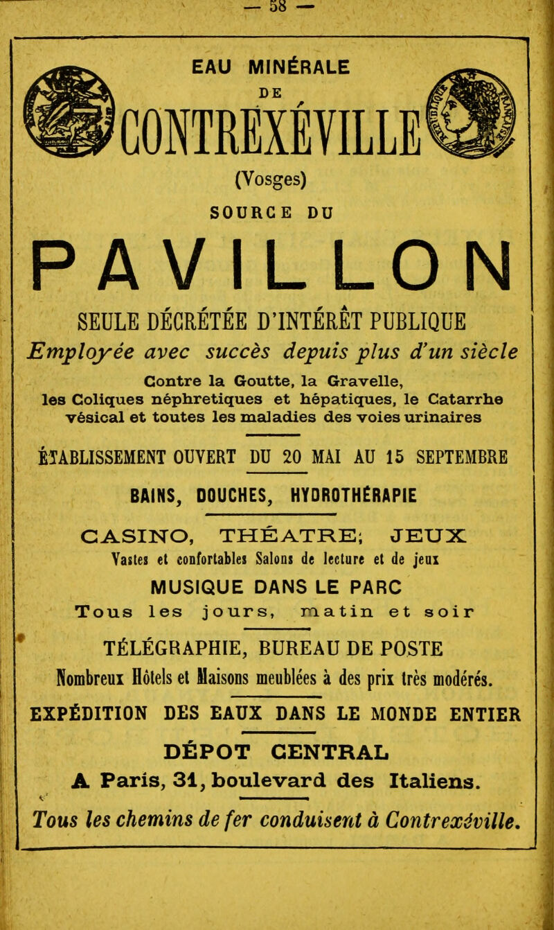 EAU MINÉRALE DE CONTREXÉVILLE^ (Vosges) SOURCE DU PAVILLON SEULE DÉCRÉTÉE D'INTÉRÊT PUBLIQUE Employée avec succès depuis plus d'un siècle Contre la Goutte, la Gravelle, les Coliques néphrétiques et hépatiques, le Catarrhe vésical et toutes les maladies des voies urinaires ÉTABLISSEMENT OUVERT DU 20 MAI AU 15 SEPTEMBRE BAINS, DOUCHES, HYDROTHERAPIE CASINO, THÉÂTRE; JEUX Tous les jours, matin et soir TÉLÉGRAPHIE, BUREAU DE POSTE Nombreux Hôtels et Maisons meublées à des prix très modérés. EXPÉDITION DES EAUX DANS LE MONDE ENTIER DÉPÔT CENTRAL A Paris, 31, boulevard des Italiens. Tous les chemins de fer conduisent à Contrexéville, Vastes et confortables Salons de lecture et de jeax MUSIQUE DANS LE PARC