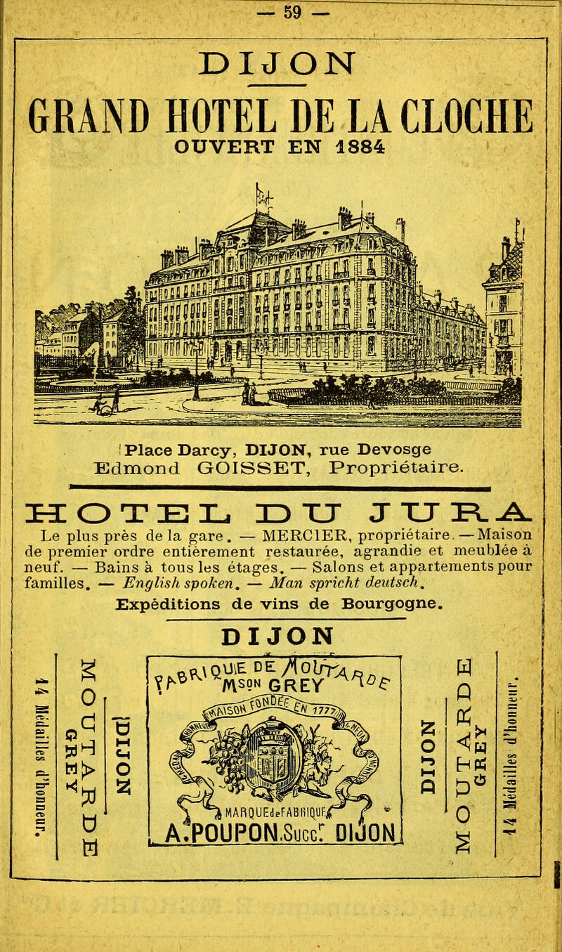 — 69 — DIJON GRAND HOTEL DE LA CLOCHE OUVERT EN 1884 I Place Darcy, DIJON, rue Devosge Edmond GOISSET, Propriétaire. Le plus près de la gare. — MERCIER, propriétaire.—Maison de premier ordre entièrement restaurée, agrandie et meublée à neuf. — Bains à tous les étages. — Salons et appartements pour familles. — English spoken. — Man spricht deutsch. Expéditions de vins de Bourgogne. DIJON