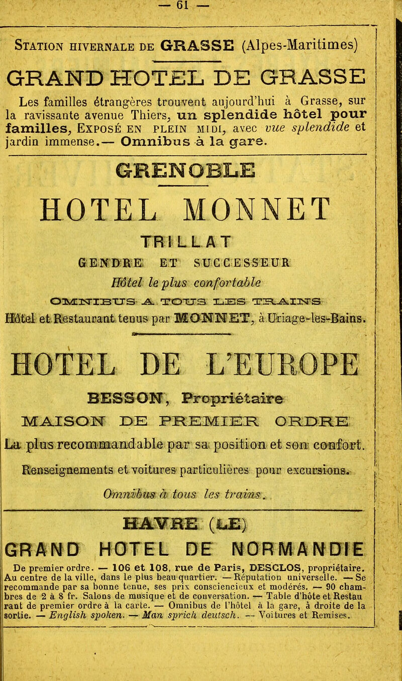 Station hivernale de GRASSE (Alpes-Maritimes) GRAND HOTEL DE GRASSE Les familles étrangères trouvent aujourd'hui à Grasse, sur la ravissante avenue Thiers, un splendide hôtel pour familles^ Exposé en plein midi, avec vue splendide et jardin immense.— Omnibus à la gare. ~ GRENOBLE HOTEL MONNET TR! LL AT GENDRE ET SUCCESSEUR Hôtel le plus confortable Hôtel et Restaurant tenus par MONNET, à Uriage-les-Bains. \ HOTEL DE L'EUROPE BES S ON, Propriétaire M^ISOM DE PREMIER OPIIDRE La plus recommandable par sa position et son- co-nfort. Renseignements et voitures particulières pour excursions. Omnvhm h tous les trains. HAVRE (LE) GRAINÏD HOTEL DE NORMAI^DIE De premier ordre. — 106 et 108, rue de Paris, DESCLOS, propriétaire. Au centre de la ville, dans le plus beau quartier. —Réputation universelle. —Se recommande par sa bonne tenue, ses pris consciencieux et modérés. — 90 cham- bres de 2 à 8 fr. Salons de musique et de couversation. — Table d'hôte et Restau raut de premier ordre à la carte. — Omnibus de l'hôtel à la gare, à droite de la sortie. — English spoken. — Man spric/i deiitsch. — Voitures et Remises.