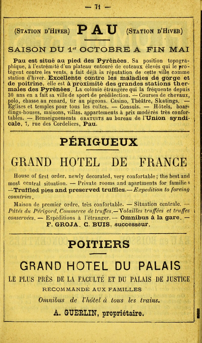 (Station d'Hiver) PAU (Station d'Hiver) SAISON r>U OCTOBRE A FIN MAI Pau est situé au pied des Pyrénées. Sa position topogra- phique, à l'extrémité d'un plateau entouré de coteaux élevés qui le pro- tègent contre les vents, a fait déjà la réputation de cette ville comme station d'hiver. Excellente contre les maladies de gorge et de poitrine, elle est à proximité des grandes stations ther- males des Pyrénées. La colonie étrangère qui la fréquente depuis 30 ans en a fait sa ville de sport de prédilection. — Courses de chevaux, polo, chasse au renard, tir au pigeons. Casino, Théâtre, Skatings. — Eglises et temples pour tous les cultes. — Consuls. — Hôtels, boar- dings-houses, maisons, villas, c^ppartements à prix modérés très confor- tables. — Renseignements gratuits au bureau de l'Union syndi- cale, 7, rue des Cordeliers, Pau. PÉRIGUEUX GRAND HOTEL DE FRANCE flouse of first order, newly decorated, very confortable; thebestand most central situation. — Private rooms and apartments for famille s —Truffled pies and preserved trvLîfles.— Expeditio7i to foreiiip couniries. Maison de premier ordre, très confortable. — Situation centrale. — Pâtés du PériQord, Commerce de truffes.—\olailles truffées et truffes \ conservées. — Expéditions à l'étranger. — Omnibus à la gare, — F. GROJA. G. BUIS, successevir. POITIERS GRAND HOTEL DU PALAIS LE PLUS PRÈS DE LA FACULTÉ ET DU PALAIS DE JUSTICE RECOMMANDÉ AUX FAMILLES Omnibus de l'hôtel à tous les trains. A. &UEIILIN, propriétaire.