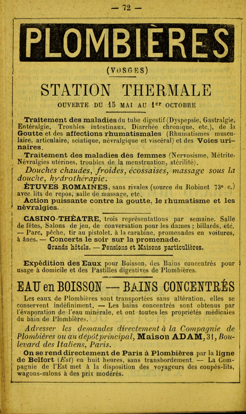 PLOMB II RESJ (VOSGES) STATION THERMALE OUVERTE DU 15 MAI AU l^r OCTOBRE Traitement des maladies du tube digestif (Dyspepsie, Gastralgie, Entéralgie, Troubles intestinaux, Diarrhée chronique, etc.), de la Goutte et des affections rhumatismales (Rhumatismes muscu- laire, articulaire, sciatique, névralgique et viscéral) et des Voies uri- naires. Traitement des maladies des femmes (Nervosisme, Métrite. Névralgies utérines, troubles de la menstruation, stérilité). Douches chaudes, froides, écossaises, massage sous la douche, hydrothérapie. ÉTUVES ROMAINES, sans rivales (source du Robinet 73° c.) avec lits de repos, salle de massage, etc. Action puissante contre la goutte, le rhumatisme et les névralgies. CASINO-THÉATRE, trois représentations par semaine. Salle de fêtes, Salons de jeu, de conversation pour les daines ; billards, etc. — Parc, pêche, tir au pistolet, à l;i carabine, promenades en voitures, I à Anes. — Concerts le soir sur la promenade. j Grands hôtels. — Pensions et Maisons particulières. Expédition des Eaux pour Boisson, des Bains concentrés pour I usage à domicile et des Pastilles digestives de Plombières. j EAÏÏ en BOISSON —BAINS COICEHTRÉS l Les eaux, de Plombières sont transportées sans altération, elles se conservent indéfiniment. — Les bains concentrés sont obtenus par l'évaporation de l'eau minérale, et ont toutes les propriétés médicaies du bain de Plombières. y Adresser les demandes directement à la Compagnie de 1 Plombières ou au dépôtprincipal, Maison ADAM, 31, Bou- levard des Italiens, Paris. On se rend directement de Paris à Plombières par la ligne , de Belfort (Est) en huit heures, sans transbordement. — La Com- 1 pagnie de l'Est met à la disposition des voyageurs des coupés-lits, •j| wagons-salons à des prix modérés.