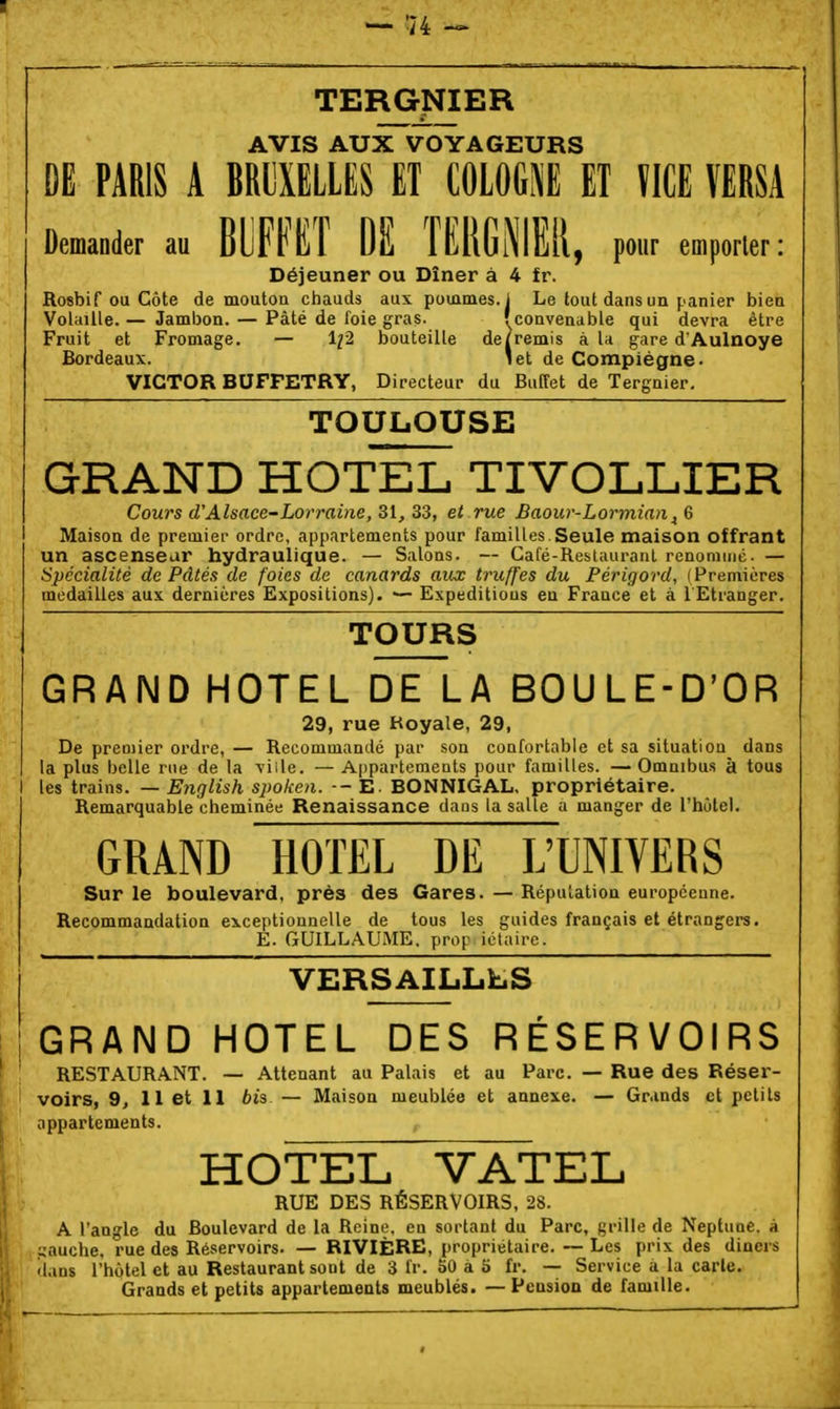 TERGJ«ER AVIS AUX VOYAGEURS DE PARIS A BRUXELLES ET COIOGI ET ÏICE VERSA Demander au mmï M TERGNIEil. pour emporter: Déjeuner ou Dîner à 4 fr. Rosbif ou Côte de mouton chauds aux pommes.] Le tout dans un panier bien Volaille. — Jambon. — Pâté de foie gras. fconvenable qui devra être Fruit et Fromage. — 1^2 bouteille de/remis à U gare d'Aulnoye Bordeaux. 'et de Compiégne- VICTOR BUFPETRY, Directeur du Buffet de Tergaier. TOULOUSE GRAND HOTEL TIVOLLIER Cours d'Alsace-Lorraine, 31, 33, et rue Baour-Lormian^ 6 Maison de premier ordre, appartements pour familles.Seule maison offrant un ascenseur hydraulique. — Salons. Café-Restauranl rcnoniuié. — Spécialité de Pâtés de foies de canards aux truffes du Férigord, (Premières médailles aux dernières Expositions). ■— Expeditious en France et à 1 Etranger. TOURS GRAND HOTEL DE LA BOULE-D'OR 29, rue Royale, 29, De premier ordre, — Recommandé par son confortable et sa situation^ dans la plus belle rue de la viile. — Appartements pour familles. —Omnibus à tous I les trains. — English spoken. - - E. BONNIGAL, propriétaire. Remarquable cheminée Renaissance dans la salle a manger de l'hôtel. GRAND HOTEL DE L'UNIVERS Sur le boulevard, près des Gares. — Réputation européenne. Recommandation exceptionnelle de tous les guides français et étrangers. E. GUILLAUME, prop ictaire. VERSAiLLhS GRAND HOTEL DES RÉSERVOIRS RESTAURANT. — Attenant au Palais et au Parc. — Rue des Réser- voirs, 9, 11 et 11 bii — Maison meublée et annexe. — Grands cl petits appartements. HOTEL VATEL RUE DES RÉSERVOIRS, 28. A l'angle du Boulevard de la Reine, en sortant du Parc, grille de Neptune, à sauche. rue des Réservoirs. — RIVIÈRE, propriétaire. ~ Les prix des dineis dans l'hôtel et au Restaurant sont de 3 fr. oO à 5 fr. — Service a la carie. Grands et petits appartements meublés. — Pension de famille.