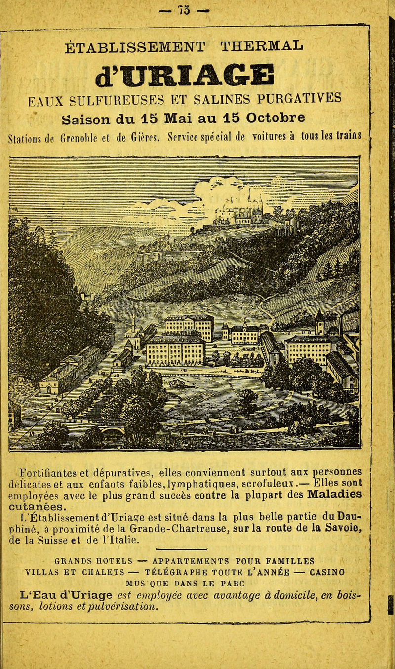 ÉTABLISSEMENT THERMAL d'URIAGE EAUX SULFUREUSES ET SALINES PURGATIVES Saison du 15 Mai au 15 Octobre Stations (le Grenoble et de Gières. Service spécial de voitures à tous les traifis Fortifiantes et dépuratives, elles conviennent surtout aux personnes délicates et aux enfants faibles, lymphatiques, scrofuleax.— Elles sont employées avec le plus grand succès contre la plupart des Maladies cutanées. L'Établissementd'TJria^e est situé dans la plus belle partie duDau- phiné, à proximité delà Grande-Chartreuse, sur la route de la Savoie, de la Suisse et de l'Italie. GRANDS HOTELS — APPARTEMENTS POUR FAMILLES VILLAS ET CHALE^TS — TÉLÉGRAPHE TOUTE l'ANNÉE — CASINO MUS QUE DANS LE PABC L'Eau d'Uriage est employée avec avantage à domicile, en bois' sons, lotions et pulvérisation.