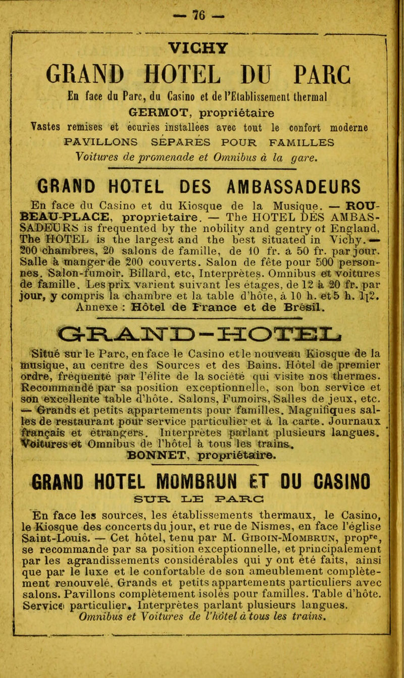 VICHY GRAND HOTEL DU PARC En face du Parc, du Casino et de l'Eiablissement thermal GERMOT, propriétaire Vastes remises et écuries installées avec tout le confort moderne PAVILLONS SÉPARÉS POUR FAMILLES Voitures de promenade et Omnibus à la gare. GRAND HOTEL DES AMBASSADEURS En face du Casino et du Kiosque de la Musique. — ROU- BEAU-PLACE, propriétaire. — The HOTEL DÉS AMBAS- SADBI]RîS is frequented by the nobility and gentry ot England, The HOTEL is the largest and the best situated in Vichy.— | 200 chambres, 20 salons de famille, de 10 fr. â 50 fr. par jour. Salle à manger de 200 couverts. Salon de fête pour 500 person- nes. Salon-fumoir. Billard, etc. Interprètes. Omnibus est voitures de famille. Les prix varient suivant les étages, de 12 k 20 fr. par jour, y compris la chambre et la table d'hôte, à 10 h. et 5 h. 1x2. Annexe : Hôtel de France et de Brésil. Situé Tsur le Parc, en face le Casino et le nouveau Kiosque de la musique, au centre des Sources et des Bains. Hôtel de premier ordre, fréquenté par l'élite de la société qui visite nos thermes. Recommandé par sa position exceptionnelle, son bon service et son excellente table d'hôte. Salons, Fumoirs, Salles de jeux, etc. ~ ^i'randset petits appartements pour familles. Magnifiques sal- les de restaurant pour service particulier et à la carte. Journaux français et étrangers. Interprètes parlant plusieurs langues. IfetottreS'^ Omnibus de Thôtel à tous les trains. BONNET, propriétaire. 6RAND HOTEL MOMBRUN ET OU CASINO En face les sources, les établissements thermaux, le Casino, le Kiosque des concerts du jour, et rue de Nismes, en face l'église Saint-Louis. — Cet hôtel, tenu par M. Giboin-Mombrun, propre, se recommande par sa position exceptionnelle, et principalement par les agrandissements considérables qui y ont été faits, ainsi que par le luxe et le confortable de son ameublement complète- ment renouvelé. Grands et petits appartements particuliers avec salons. Pavillons complètement isolés pour familles. Table d'hôte. Servicfii particulier. Interprètes parlant plusieurs langues. Omnibus et Voitures de l'hôtel à tous les trains.