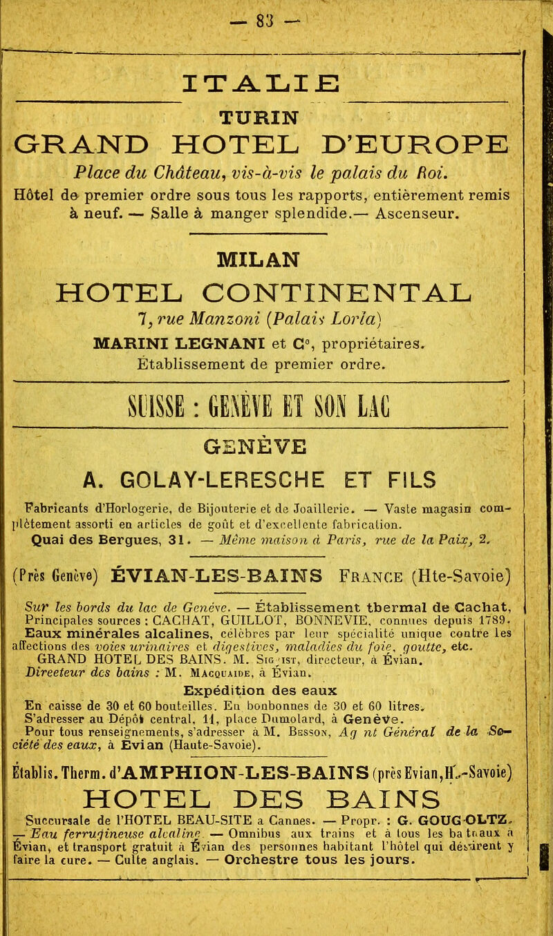 ITA.LIJE TURIN GRAND HOTEL D'EUROPE Place du Château, vis-à-vis le palais du Roi. Hôtel de premier ordre sous tous les rapports, entièrement remis à neuf. — Salle à manger splendide.— Ascenseur. MILAN HOTEL CONTINENTAL 1, rue Manzoni (Palais- Loria) MARINI LEGNANI et G», propriétaires. Établissement de premier ordre. SljISSE : m\l II m LAC 1 GENÈVE A. GOLAY-LERESCHE ET FILS Fabricants d'Horlogerie, de Bijouterie eb de Joaillerie. — Vaste magasin com- jilètemetit assorti ea articles de goût et d'ex(iellcate fabrication. Quai des Bergues, 31. — Même maison à Paris, rue de la Paix, 2. (Près Genève) ÉVIAN-LES-BAINS France (Hte-Savoie) Sur les bords du lac de Genève. — Établissement thermal de Cachât, Principales sources : CACHAT, GUILLOT, BONNEVIE. connues depuis 1789. Eaux minérales alcalines, célèbres par leur spécialité unique coutre les affections des voies urinnires et digestives, maladies du foie, goutte, etc. GRAND HOTEL DES BAINS.' M. Sig;ist, directeur, à Évian. Directeur des bains : M. Macquaide, ci Évian. Expédition des eaux En caisse de 30 et 60 bouteilles. Eu bonbonnes de 30 et 60 litres. S'adresser au Dépôk central, 11, place Dumolard, à GenèVe. Pour tous renseignements, s'adresser à M. Bssson, Afj nt Général de la So- ciété des eau^, à Evian (Haute-Savoie). Êlablis. Therra. d'AMPHION-LES-B AINS (près Evian,H>Savoie) HOTEL DES BAINS Succursale de l'HOTEL BEAU-SITE a Cannes. — Propr. : G. GOUG-OLTZ. — Eau ferrugineuse alcaline — Omnibus aux trains et à lous les batnaux a 1 Évian, et transport gratuit à Évian des personnes habitant l'hôtel qui déi'virent y 1 faire la cure. — Culte anglais. — Orchestre tous les jours. i