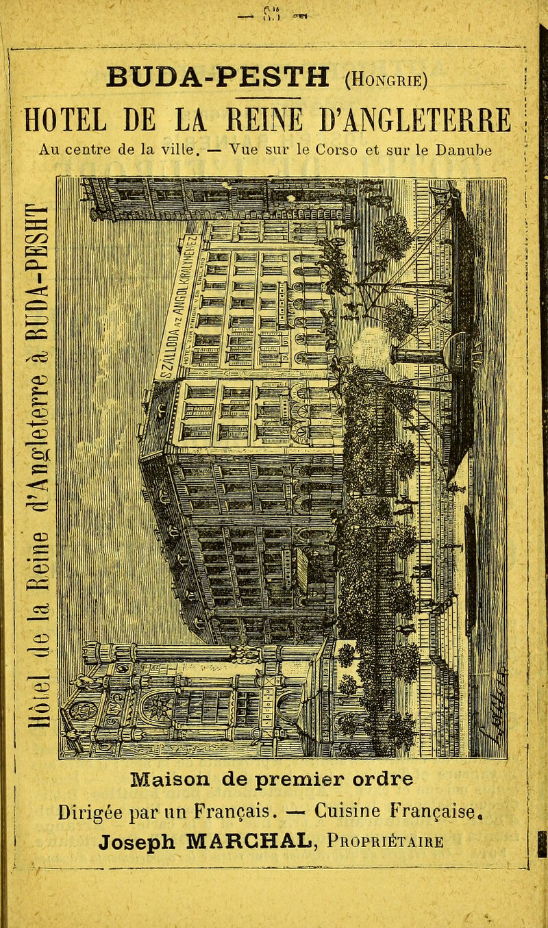 f\ il BUDA-PESTH (Hongrie) j HOTEL DE L4 RËÎNË D'ANGLETERRE i Au centre de la ville. — Vue sur le Corso et sur le Danube Maison de premier ordre Dirigée par un Français. — Cuisine Française. Joseph MARGHAL, Propriétaire