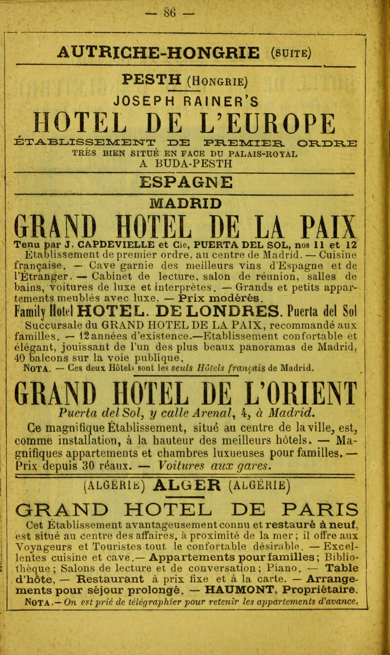 AUTRICHE-HONGRIE (suite) PESTH (Hongrie) JOSEPH RAINER'S HOTEL DE L'EUROPE ÉT-A.BIL.ISSEI«i:E3SrT IDE r»H.E3VIIEB. OR.I3I^E TRÈS BIEN SITUÉ EN FACE DU PALAIS-ROYAL A BUDA-PESTH ESPAGNE MADRID GR4ND HOTEL DE U PAIX Tenu par J. CAPDEVIELLE et Cie, PUERTA DEL SOL, nos 11 et 12 Établissement de premier ordre, au centre de Madrid. — Cuisine française. — Cave garnie des meilleurs vins d'Espagne et de l'Étranger. — Cabinet de lecture, salon de réunion, salles de bains, voitures de luxe et interprètes. — Grands et petits appar- i tements meublés avec luxe. — Prix modérés. | Family MA HOTEL. DE LONDRES. Puerla del So! Succursale du GRAND HOTEL DE LA PAIX, recommandé aux familles. — 12années d'existence.—Etablissement confortable et élégant, jouissant de l'un des plus beaux panoramas de Madrid, 40 balcons sur la voie publique. Nota. — Ces deux HôteU sont les seuls Hôtels français de Madrid. GRAND HOTEL DE L'ORIENT Puerta del Sol, y calle Arenal^ 4, à Madrid. \ Ce magnifique Établissement, situé au centre de la ville, est, comme installation, à la hauteur des meilleurs hôtels. — Ma- j gnifiques appartemenis et chambres luxueuses pour familles. — j i Prix depuis 30 réaux. — Voitures aux gares. I ~ (ALGERIK) ALGER (ALGÉRIE) . GRAND HOTEL DE PARIS Cet Établissement avantageusement connu et restauré à neuf, est situé au centi'e des affaires, à proximité de la mer ; il offre aux ■ Voyageurs et Touristes tout le confortable désirable. —Excel- ) lentes cuisine et cave.— Appartements pour familles ; Biblio- : thèque; Salons de lecture et de conversation; Piano. — Table d'hôte, — Restaurant à prix fixe et à la carte. — Arrange- ments pour séjour prolongé. — HAUMONT, Propriétaire. Nota.—On estjyrié de télégraphier pour retenir les a})partemcnts d'avance.