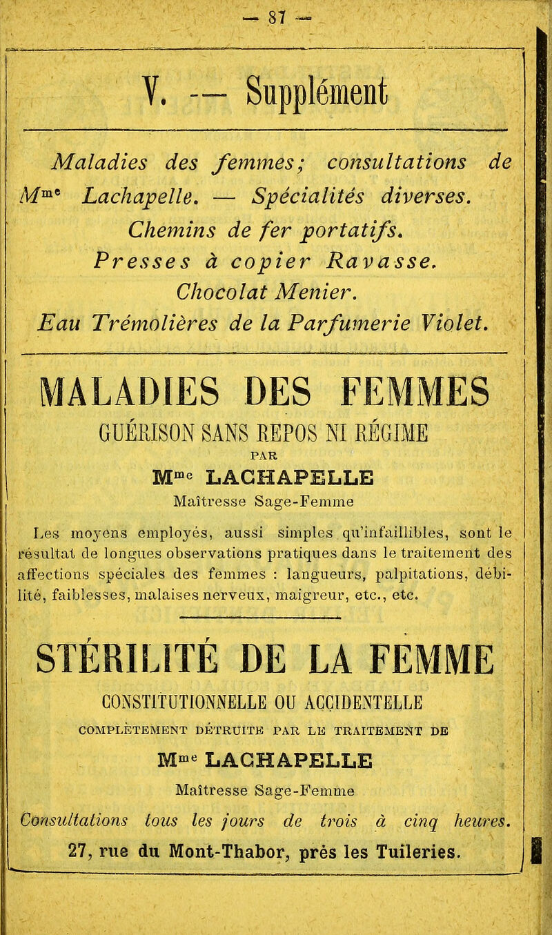 V. — Supplément Maladies des femmes; consultations de /Vf°i' Lachapelle. — Spécialités diverses. Chemins de fer portatifs. Presses à copier Ravasse, Chocolat Menier. Eau Trémolières de la Parfumerie Violet. MALADIES DES FEMMES GUÉRISON SANS REPOS NI RÉGIME PAR M' LACHAPELLE Maîtresse Sage-Femme Les moyens employés, aussi simples qu'infaillibles, sont le résultat de longues observations pratiques dans le traitement des affections spéciales des femmes : langueurs, palpitations, débi- lité, faiblesses, malaises nerveux, maigreur, etc., etc. STÉRILITÉ DE LA FEMME CONSTITUTIONNELLE OU ACCIDENTELLE COMPLÎîTBMENT DETRUITE PAR LK TRAITEMENT DE M^ LACHAPELLE Maîtresse Sage-Femme Consultations tous les jours de trois à cinq heures. 27, rue du Mont-Thabor, près les Tuileries.