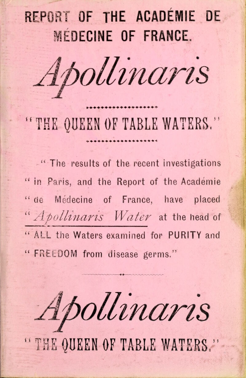 REPORT OF THE ACADEMIE DE iEDECINE OF FRANCE. Apolli. nans THE QUEEN OF TABLE WATERS. The results of the recent investigations in Paris, and the Report of the Academie de f^edecine of France, have placed Atolltnarts Water at the head of / ^ ALL the Waters examined for PURITY and FREEDOM from disease germs. ApoUmaris THS^DEEN OF TABLE WATERS,'