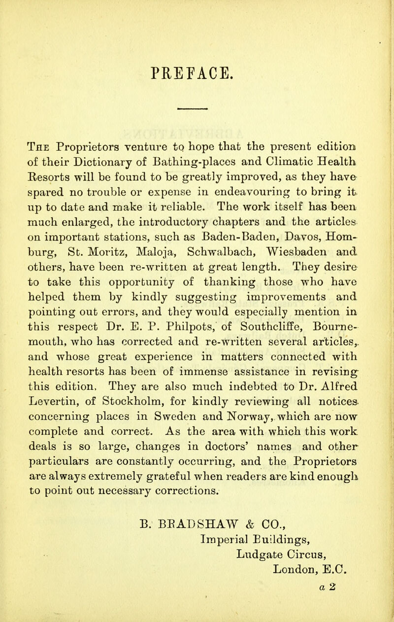 PREFACE. The Proprietors venture tQ hope that the present editiorsi of their Dictionary of Bathing-places and Climatic Health Resorts will be found to be greatly improved, as they have spared no trouble or expense in endeavouring to bring it up to date and make it reliable. The work itself has been much enlarged, the introductory chapters and the articles on important stations, such as Baden-Baden, Davos, Hom-^ burg, St. Moritz, Maloja, Schwalbach, Wiesbaden and others, have been re-written at great length. They desire to take this opportunity of thanking those who have helped them by kindly suggesting improvements and pointing out errors, and they would especially mention in this respect Dr. E. P. Philpots, of SouthclifPe, Bourne- mouth, who has corrected and re-written several articles,, and whose great experience in matters connected with health resorts has been of immense assistance in revising this edition. They are also much indebted to Dr. Alfred Levertin, of Stockholm, for kindly reviewing all notices, concerning places in Sweden and Norway, which are now complete and correct. As the area with which this work deals is so large, changes in doctors' names and other particulars are constantly occurring, and the Proprietors are always extremely grateful when readers are kind enough to point out necessary corrections. B. BEAD SHAW & CO., Imperial Buildings, Ludgate Circus, London, E.C. a 2