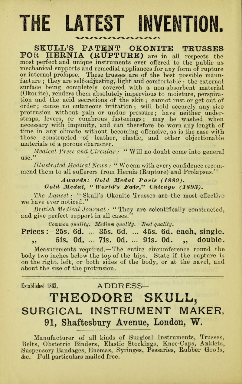 THE LATEST INVENTION. SKULL'S PATENT OKONITE TRUSSES FOR HERNIA (RUPTURE) are in all respects the most perfect and unique instruments ever offered to the public as mechanical supports and remedial appliances for any form of rupture or internal prolapse. These trusses are of the best possible manu- facture ; they are self-adjusting, light and comfortable ; the external surface being completely covered with a non-absorbent material (Okotite), renders them absolutely impervious to moisture, perspira* tion and the acid secretions of the skin ; cannot rust or get out of order; cause no cutaneous irritation ; will hold securely any size protrusion without pain or undue pressure; have neither under- straps, levers, or cumbrous fastenings; may be washed when necessary with impunity, and can therefore be worn any length of time in any climate without becoming offensive, as is the case with those constructed of leather, elastic, and other objectionable materials of a porous character. Medical Press and Circular:  Will no doubt come into general use. Illustrated Medical Ncivs :  We can with every confidence recom- mend them to all sufferers from Hernia (Rupture) and Prolapsus. Awards: Gold Medal Paris (1889). Gold Medal, World's Fair,'' Chicago (1893). The Lancet: Skull's Okonite Trusses are the most effective we have ever noticed. British Medical Journal: They are scientifically constructed, and give perfect support in all cases. Common quality. Medium qiKxUty. Bent quality. Prices:—25s. 6d. ... 36s. 6d. ... 46s. 6d. each, single. „ 51s. Od. ... 71s. Od. ... 91s. Od. „ double. Measurements required.—The entire circumference round the body two inches below the top of the hips. State if the rupture is on the right, left, or both sides of the body, or at the navel, and about the size of the protrusion. Established 1863. ADDRESS— THEODORE SKULL^ SURGICAL INSTRUMENT MAKER, 91, Shaftesbury Avenue, London, W. Manufacturer of all kinds of Surgical Instruments, Trusses, Belts, Obstetric Binders, Elastic Stockings, Knee-Caps, Anklets, Suspensory Bandages, Enemas, Syringes, Pessaries, Kubber Goo.ls, &c. Full particulars mailed free.