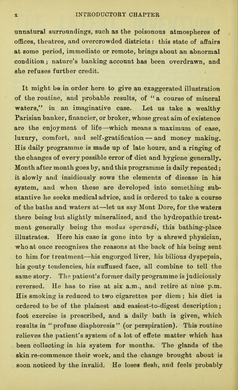 unnatural surroundings, such as the poisonous atmospheres of offices, theatres, and overcrowded districts : this state of affairs at some period, immediate or remote, brings about an abnormal condition; nature's banking account has been overdrawn, and she refuses further credit. It might be in order here to give an exaggerated illustration of the routine, and probable results, of **a course of mineral waters, in an imaginative case. Let us take a wealthy Parisian banker, financier, or broker, whose great aim of existence are the enjoyment of life—which means a maximum of ease, luxury, comfort, and self-gratification — and money making. His daily programme is made up of late hours, and a ringing of the changes of every possible error of diet and hygiene generally. Month after month goes by, and this programme is daily repeated; it slowly and insidiously sows the elements of disease in his system, and when these are developed into something sub- stantive he seeks medical advice, and is ordered to take a course of the baths and waters at—let us say Mont Dore, for the waters there being but slightly mineralized, and the hydropathic treat- ment generally being the modus operandi, this bathing-place illustrates. Here his case is gone into by a shrewd physician, who at once recognises the reasons at the back of his being sent to him for treatment—his engorged liver, his bilious dyspepsia, his gouty tendencies, his suffused face, all combine to tell the same story. The patient's former daily programme is judiciously reversed. He has to rise at six a.m., and retire at nine p.m. His smoking is reduced to two cigarettes per diem; his diet is ordered to be of the plainest and easiest-to-digest description; foot exercise is prescribed, and a daily bath is given, which results in profuse diaphoresis (or perspiration). This routine relieves the patient's system of a lot of effete matter which has been collecting in his system for months. The glands of the skin re-commence their work, and the change brought about is soon noticed by the invalid. He loses flesh, and feels probably