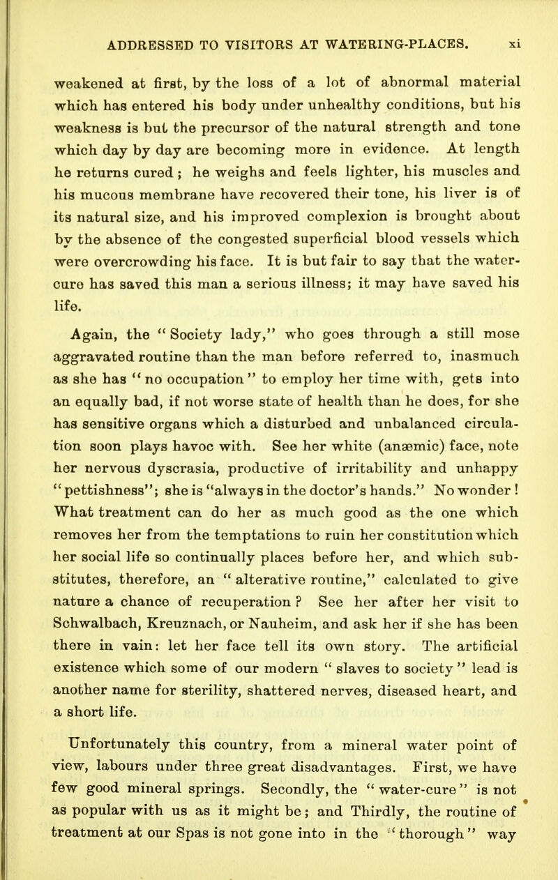 weakened at first, by the loss of a lot of abnormal material which has entered his body under unhealthy conditions, but his weakness is but the precursor of the natural strength and tone which day by day are becoming more in evidence. At length he returns cured ; he weighs and feels lighter, his muscles and his mucous membrane have recovered their tone, his liver is of its natural size, and his improved complexion is brought about by the absence of the congested superficial blood vessels which were overcrowding his face. It is but fair to say that the water- cure has saved this man a serious illness; it may have saved his life. Again, the  Society lady, who goes through a still mose aggravated routine than the man before referred to, inasmuch as she has no occupation to employ her time with, gets into an equally bad, if not worse state of health than he does, for she has sensitive organs which a disturbed and unbalanced circula- tion soon plays havoc with. See her white (anaemic) face, note her nervous dyscrasia, productive of irritability and unhappy  pettishness; she is always in the doctor's hands. No wonder! What treatment can do her as much good as the one which removes her from the temptations to ruin her constitution which her social life so continually places before her, and which sub- stitutes, therefore, an  alterative routine, calculated to give nature a chance of recuperation ? See her after her visit to Sohwalbach, Kreuznach, or Nauheim, and ask her if she has been there in vain: let her face tell its own story. The artificial existence which some of our modern  slaves to society lead is another name for sterility, shattered nerves, diseased heart, and a short life. Unfortunately this country, from a mineral water point of view, labours under three great disadvantages. First, we have few good mineral springs. Secondly, the water-cure is not as popular with us as it might be; and Thirdly, the routine of treatment at our Spas is not gone into in the 'thorough way