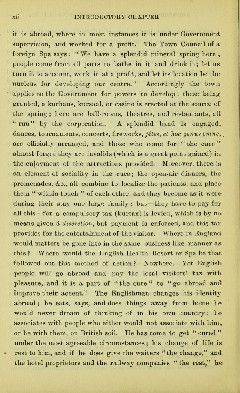 it is abroad, where in most instances it is under Government supervision, and worked for a profit. The Town Council of a foreign Spa says :  We have a splendid mineral spring here ; people come from all parts to bathe in it and drink it; let us turn it to account, work it at a profit, and let its location be the nucleus for developing our centre. Accordingly the town applies to the Government for powers to develop ; these being granted, a kurhaus, kursaal, or casino is erected at the source of the spring; here are ball-rooms, theatres, and restaurants, all run by the corporation. A splendid band is engaged., dances, tournaments, concerts, fireworks, fetes, et hoc genui omne,. are officially arranged, and those who come for the cure almost forget they are invalids (which is a great point gained) in the enjoyment of the attractions provided. Moreover, there is an element of sociality in the cure; the open-air dinners, the promenades, &c., all combine to localize the patients, and place- them  within touch  of each other, and ^hey become as it were during their stay one large family ; but—they have to pay for all this—for a compulsory tax (kurtax) is levied, which is by no> means given d discretion, but payment is enforced, and this tax provides for the entertainment of the visitor. Where in England would matters be gone into in the same business-like manner as this ? Where would the English Health Resort or Spa be that followed out this method of action ? Nowhere. Yet English people will go abroad and pay the local visitors' tax with pleasure, and it is a part of the cure to go abroad and improve their accent, The Englishman changes his identity abroad; he eats, says, and does things away from home he would never dream of thinking of in his own country ; he associates with people who either would not associate with him, or he with them, on British soil. He has come to get  cured  under the most agreeable circumstances; his change of life is rest to him, and if he does give the waiters the change, and the hotel proprietors and the railway companies  the rest, he