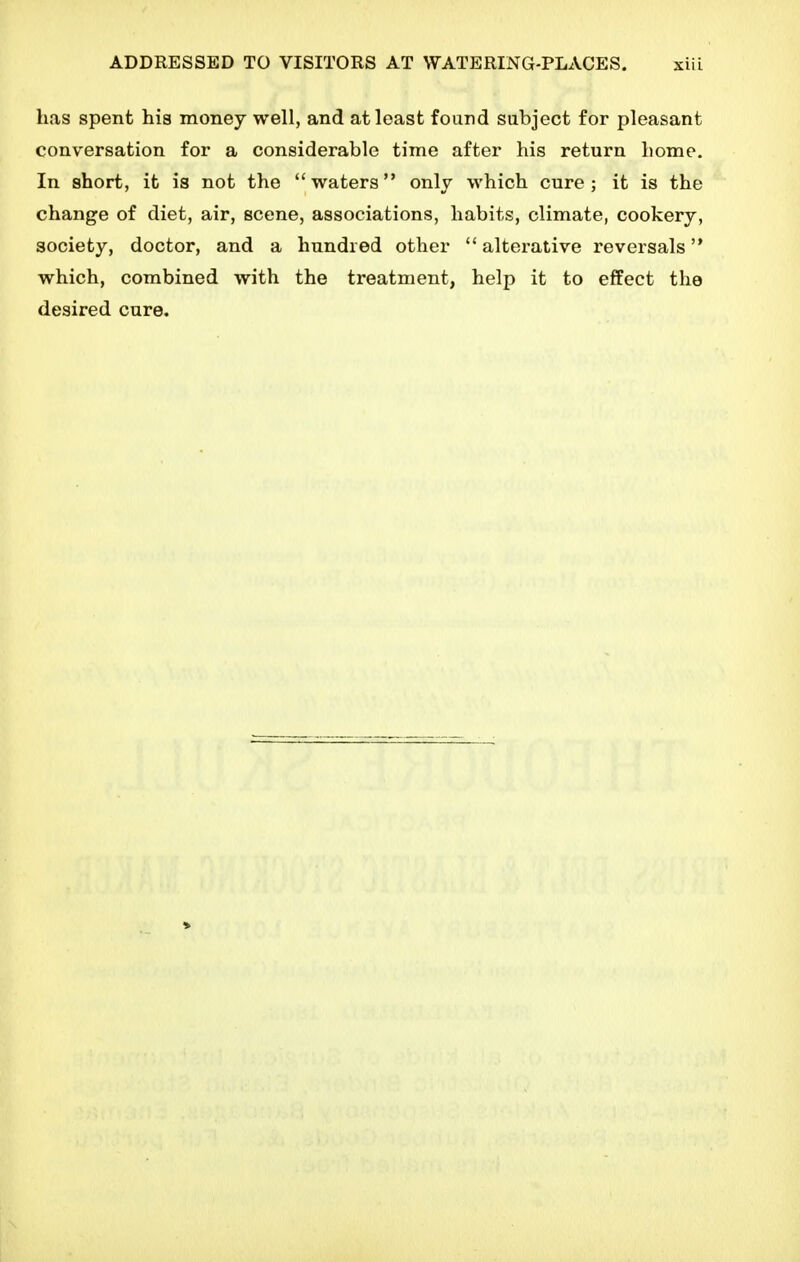 has spent his money well, and at least found subject for pleasant conversation for a considerable time after his return home. In short, it is not the waters only which cure; it is the change of diet, air, scene, associations, habits, climate, cookery, society, doctor, and a hundred other  alterative reversals which, combined with the treatment, help it to effect the desired cure.