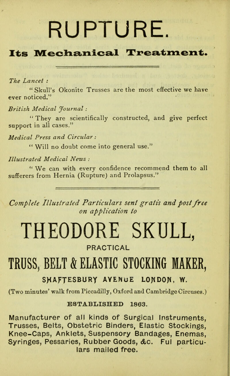 RUPTURE. Lancet :  Skull's Okonite Trusses are the most effective we have ever noticed. British Medical journal:  They are scientifically constructed, and give perfect support in all cases. Medical Press and Circular :  Will no doubt come into general use. Illustrated Medical News :  We can with every confidence recommend them to all sufferers from Hernia (Rupture) and Prolapsus, Complete Illustrated Particulars sent gratis and post free on application to THEODORE SKULL, PRACTICAL TRUSS, BELT & ELASTIC STOCKING MAKER, SHAFTESBURY AYENUE LOJ^DOJ^, W. (Two minutes' walk from Piccadilly, Oxford and Cambridge Circuses.) ESTABLISHED 1863. Manufacturer of all kinds of Surgical Instruments, Trusses, Belts, Obstetric Binders, Elastic Stockings, Knee-Caps, Anklets, Suspensory Bandages, Enemas, Syringes, Pessaries, Rubber Goods, &c. Ful particu- lars mailed free.