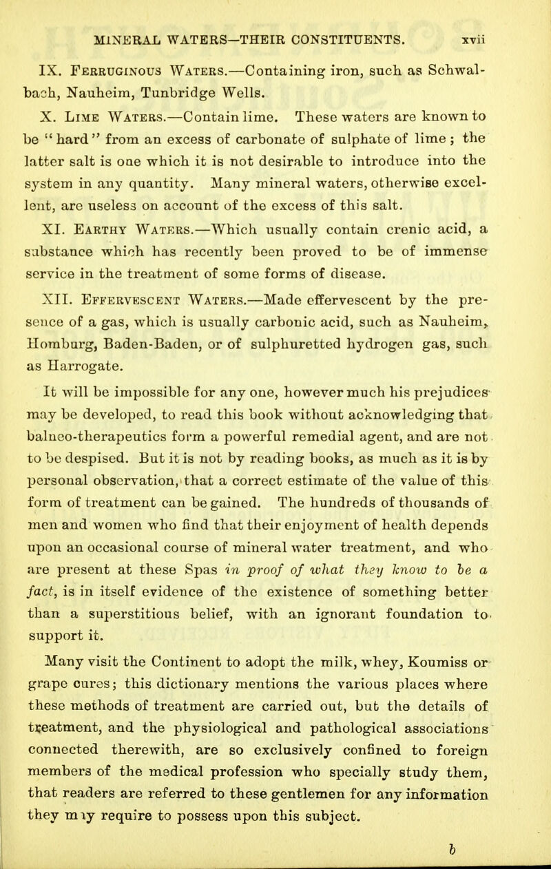 IX. Ferruginous Waters.—Containing iron, such as Schwal- bach, Nauheim, Tunbridge Wells. X. Lime Waters.—Contain lime. These waters are known to be  hard from an excess of carbonate of sulphate of lime ; the latter salt is one which it is not desirable to introduce into the system in any quantity. Many mineral waters, otherwise excel- lent, are useless on account of the excess of this salt. XI. Earthy Waters.—Which usually contain crenic acid, a substance which has recently been proved to be of immense service in the treatment of some forms of disease. XII. Effervescent Waters.—Made effervescent by the pre- sence of a gas, which is usually carbonic acid, such as Nauheim,. Hombarg, Baden-Baden, or of sulphuretted hydrogen gas, such as Harrogate. It will be impossible for any one, however much his prejudices' may be developed, to read this book without acknowledging that- balneo-therapeutics form a powerful remedial agent, and are not to be despised. But it is not by reading books, as much as it is by personal observation, that a correct estimate of the value of this form of treatment can be gained. The hundreds of thousands of men and women who find that their enjoyment of health depends upon an occasional course of mineral water treatment, and who are present at these Spas in proof of what they Icnoiv to fee a fact, is in itself evidence of the existence of something better than a superstitious belief, with an ignorant foundation to. support it. Many visit the Continent to adopt the milk, whey. Koumiss or grape cures; this dictionary mentions the various places where these methods of treatment are carried out, but the details of treatment, and the physiological and pathological associations connected therewith, are so exclusively confined to foreign members of the medical profession who specially study them, that readers are referred to these gentlemen for any information they mxy require to possess upon this subject. h