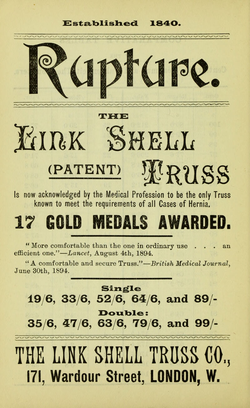 C:st£a.l>lislxed 1840. THE BmK Shell Is now acknowledged by the Medical Profession to be the only Truss known to meet the requirements of all Cases of Hernia. 17 GOLD MEDALS AWARDED.  More comfortable than the one in ordinary nse ... an eflficient one.—Lancet, August 4th, 1894. A comfortable and secure Truss.—British Medical Journal, June 30th, 1894. Single 19/6, 33/6, 52/6, 64/6, and 89/- Doulble: 35/6, 47/6, 63/6, 79/6, and 99/- THE LINK SHELL TRUSS CO,, 171, Wardour Street, LONDON, W.