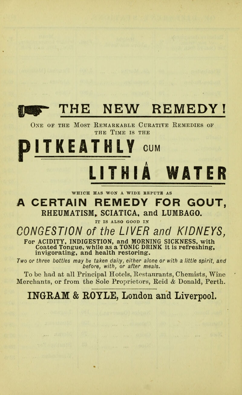 p THE NEW REMEDY! One of the Most Remarkable Curative Remedies of THE Time is the ITKEATHLY CUM LITHIA WATER WHICH HAS WON A WIDE EEPUTB AS A CERTAIN REMEDY FOR GOUT, RHEUMATISM, SCIATICA, and LUMBAGO. IT IS ALSO GOOD IN CONGESTION of the LIVER and KIDNEYS, For ACIDITY, INDIGESTION, and MORNING SICKNESS, with Coated Tongue, while as a TONIC DRINK it is refreshing, invigorating, and health restoring. Two or three bottles may be taken daily, either alone or with a little spirit, and before, with, or after meals. To be had at all Principal Hotels, Restaurants, Chemists, Wine Merchants, or from the Sole Proprietors, Reid & Donald, Perth. INGRAM & ROYLE, London and Liverpool.