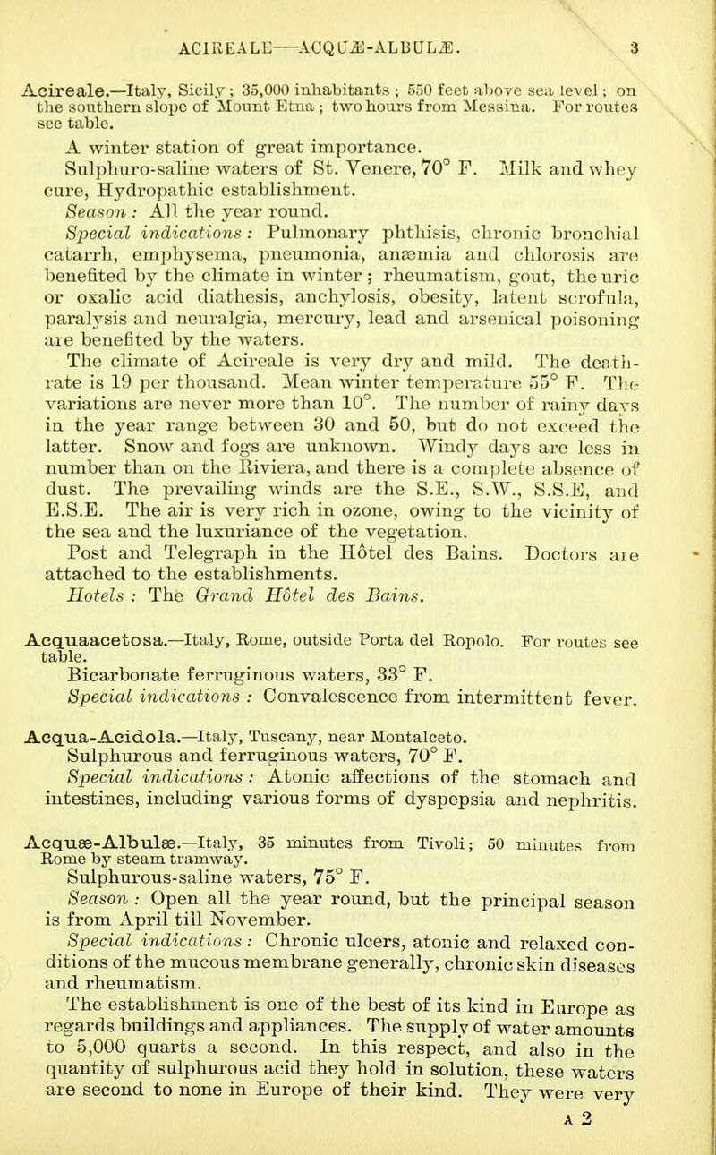 Acireale.—Italy, Sicily ; 35,000 inhabitants ; 550 feet aVjove yea level; on the southern slope of Mount Etna ; two hours from Messina. For routes see table. A winter station of great importance. Sulphuro-saline waters of St. Venere, 70° F. Milk and whey cure, Hydropathic estvablishment. Season : All the year round. Special indications : Pulmonary phthisis, chronic bronchial catarrh, emphysema, pneumonia, anaamia and chlorosis are benefited by the climate in winter; rheumatism, gout, the uric or oxalic acid diathesis, anchylosis, obesity, latent scrofula, paralysis and neuralgia, mercury, lead and arsenical poisoning aie benefited by the waters. The climate of Acireale is very dry and mild. The deatli- rate is 19 per thousand. Mean winter temperature 55° F. The variations are never more than 10°. The number of rainy davs in the year range between 30 and 50, but do not exceed the latter. Snow and fogs are unknown. Windy days are less in number than on the Riviera, and there is a complete absence of dust. The prevailing winds are the S.E., S.W., S.S.E, and E.S.E. The air is very rich in ozone, owing to the vicinity of the sea and the luxuriance of the vegetation. Post and Telegraph in the Hotel des Bains. Doctors aie attached to the establishments. Hotels : The Grand Hotel des Bains, Acquaacetosa.—Italy, Rome, outside Porta del Ropolo. For routes see table. Bicarbonate ferruginous waters, 33° F, Special indications : Convalescence from intermittent fever. Acqua-Acidola.—Italy, Tuscany, near Montalceto. Sulphurous and ferruginous waters, 70° F. Special indications: Atonic affections of the stomach and intestines, including various forms of dyspepsia and nephritis. Acquse-Albulae.—Italy, 35 minutes from Tivoli; 50 minutes from Rome by steam tramway. Sulphurous-saline waters, 75° F. Season : Open all the year round, but the principal season is from April till November. Special indications : Chronic ulcers, atonic and relaxed con- ditions of the mucous membrane generally, chronic skin diseases and rheumatism. The establishment is one of the best of its kind in Europe as regards buildings and appliances. Tlie supply of water amounts to 5,000 quarts a second. In this respect, and also in the quantity of sulphurous acid they bold in solution, these waters are second to none in Europe of their kind. They were very