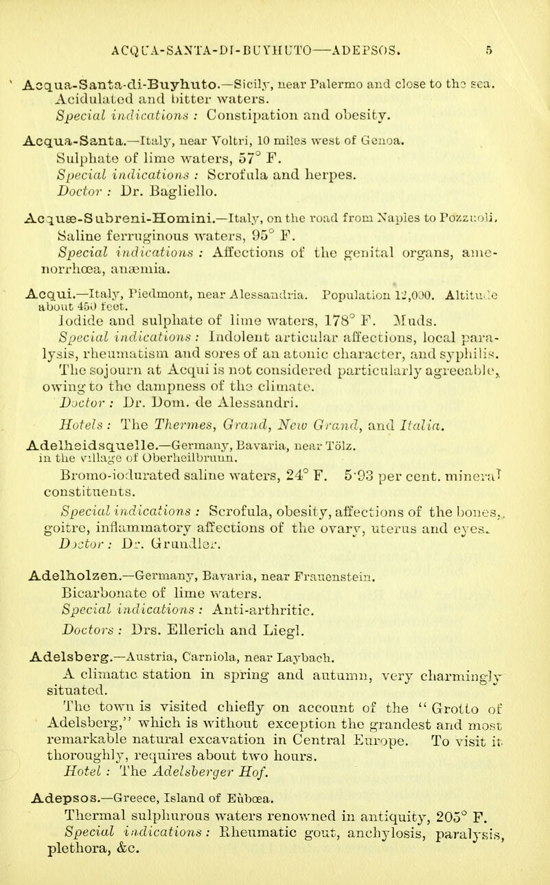  Acqaa-Santa-cli-Buyhuto.—Sicily, near Palermo and close to tho sea. AcidulaLod and bitter waters. Special indicationii : Constipation and ohesity. Acqua-Santa.—Italy, near Voltri, 10 miles west of Genoa. Sulphate of lime waters, 57° F. SpcciaL indications : Scrofula and herpes. Doctor : Dr. Bagliello. Ac^vise-Sabreni-Homini.—Italy, on the road from Naples to Pozzr.oli. Saline ferruginous waters, Do ' V. Special indications : Aifoctions of the genital organs, anie- norrhoBa, ana3mia. Acqui.—Italy, Piedmont, near Alessandria. Population 1.',000. Altitu.'.e about 450 feet. iodide and sulphate of lime waters, 178'^ F. ^luds. Special iii(lications : Indolent articular al'fecnions, local para- lysis, rlicunuttisni and sores of an atonic charact(?r, and syphilis;. The sojourn at Acqui is not considered particularly ag'reeal)lt>,. owing to the dampness of the climate. Doctor : Dr. Dom. de Alessandri. Hotels: The Thermes, Grand, New Grand, and Italia. Adelhsidsquelle.—Germany, Bavaria, near Tolz. ill the villayc of Oberheilbruun. Bromo-iodurated saline waters, 24r' F. 5'93 per cent. tnineraT constituents. Special indications : Scrofula, obesity, affections of the hones., goitre, inflammatory affections of the ovarv, uterus and e\ e.s. D)ctor: Dl'. Grundler. AdeltLolzen.—Germany, Bavaria, near Franenstein. Bicarhonate of lime waters. Special indications : Anti-arthritic. Doctors : Drs. Ellerich and Liegl. Adelsberg.—Austria, Carniola, near Laybach. A climatic station in spring and autumn, very charming]v situated. The town is visited chiefly on account of the  Grotto of Adelsberg, which is without exception the grandest and most remarkable natural excavation in Central Europe. To visit it thoroughly, requires about two hours. Hotel : The Adelsherger Hof. Adepsos.—Greece, Island of Euboea. Thermal sulphurous waters renowned in antiquity, 205° F. Special indications : llheumatic gout, anchylosis, paralysis, plethora, &c.