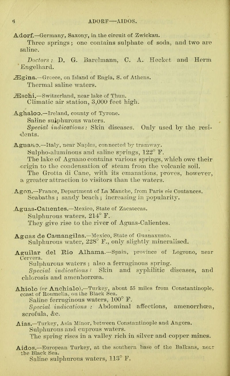 ADORF—AIDOS. Adorf.—Germany, Saxony, in the circuit of Zwickau. Three springs ; one contains sulphate of soda, and two are saline. Doctors: D. G. Barclmann, C. A. Heckct and Herm ' Engelhard. JEgina.—Greece, on Island of Engia, S. of Athens. Thermal saline Avaters. JSiSChi.—Switzerland, near lake of Thun. Climatic air station, 3,000 feet high. Aghaloo.—Ireland, county of Tj-rone. Saline sulphurous v>^aters. Special indications: Skin diseases. Only used by the resi- dents. Agua'tio.—Italy, near Na])les, connected liy tramway. Sulpho-aluminous and saline springs, 122° F. The lake of Agnajio contains various springs, which owe their origin to the condensation of steam from the volcanic soil. The Grotta di Cane, with its emanations, proves, however, a greater attraction to visitors than the waters. .Agon.—France, Department of La Manche, from Paris via Coutances. Seabaths ; sandy beach ; increasing in popularity. Aguas-Caiientes.—Mexico, State of Zacatecas. Sulphurous waters, 214° F. They give rise to the river of Aguas-Calientes. Agaas de Camangilas.—Mexico, State of Guanaxuato. Sulphurous water, 228° F., only slightly mineralised. Aguilar del Rio Alhama.—Spain, province of Logrono, near Cervera. Suliihurous waters ; also a ferruginous spring. Special indications • Skin and syphilitic diseases, and chlorosis and amenhorroea. AMolo (or Anclaialc).—Turkey, about 55 miles from Constantinople, coast of Roiimelia, on the Black. Sea. Saline ferruginous waters, 100° F. Special indications : Abdominal affections, amenorrhoea, scrofula, &c. Alas.—Turkey, Asia Minor, between Constantinople and Angora. Sulphurous and cuprous waters. The spring rises in a valley rich in silver and copper mines. Aides.—Eu.ropean Turkey, at the southern base of the Balkans, ner.r the Black Sea. Saline sulphurous waters, 113° F.