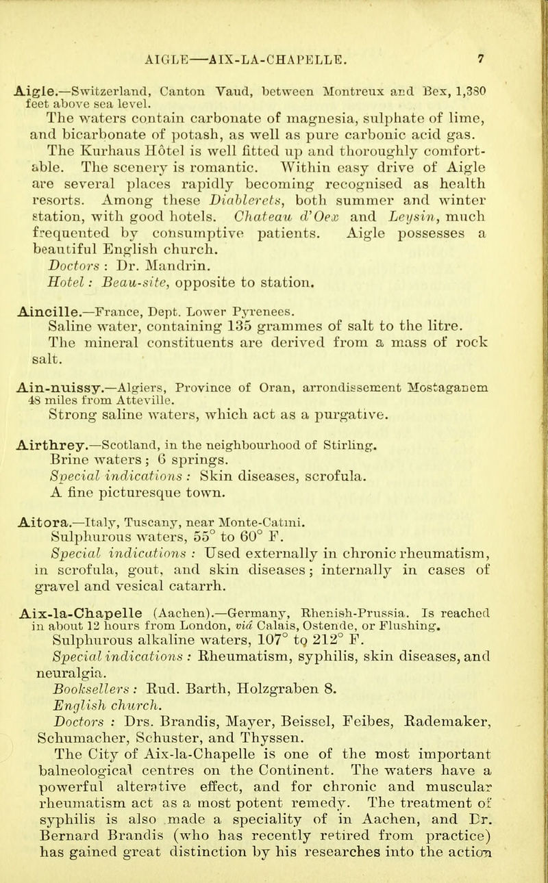 Aigle.—Switzerland, Canton Vand, between Monti'eux and Bex, 1,330 feet above sea level. The waters contain carbonate of magnesia, sulphate of lime, and bicarbonate of ]jotash, as vrell as pure carbonic acid gas. The Kurhaus Hotel is well fitted up and thoroughly comfort- able. The scenery is I'omantic. Within easy drive of Aigle are several places rapidly becoming recognised as health resorts. Among these Diahlercts, both summer and winter station, with good hotels. Chateau cVOex and Leysin, much frequented by consumptive patients. Aigle possesses a beautiful English church. Doctors : Dr. Mandrin. Hotel: Beau-site, opposite to station. Aincille.—France, Dept. Lower Pyrenees. Saline water, containing 135 grammes of salt to the litre. The mineral constituents are derived from a mass of rock salt. Ain-ntiissy.—Algriers, Province of Oran, arrondissement Mostaganem 48 miles from Atteville. Strong saline waters, which act as a purgative. Airthrey.—Scotland, in the neighbourhood of Stirling. Brine waters ; G springs. Special indications : Skin diseases, scrofula. A fine picturesque town. Aitora.—Italy, Tuscany, near Monte-Catmi. Sulphurous waters, 55° to 60° F. Special indications : Used externally in chronic rheumatism, in scrofula, gout, and skin diseases; internally in cases of gravel and vesical catarrh. Aix-la-Chapelle (Aachen).—Germany, Rhenish-Prussia. Is reached in about 12 hours from London, via Calais, Ostende, or Flushing. Sulphurous alkaline waters, 107° tQ 212° F. Special indications : Rheumatism, syphilis, skin diseases, and neuralgia. Booksellers : Eud. Barth, Holzgraben 8. English church. Doctors : Drs. Brandis, Mayer, Beissel, Feibes, Rademaker, Schumacher, Schuster, and Thyssen. The City of Aix-la-Chapelle is one of the most important balneological centres on the Continent. The waters have a powerful alterative effect, and for chronic and muscular rheumatism act as a most potent remedy. The treatment oi' syphilis is also made a speciality of in Aachen, and Dr. Bernard Brandis (who has recently retired from practice) has gained great distinction by his researches into the actio-?i