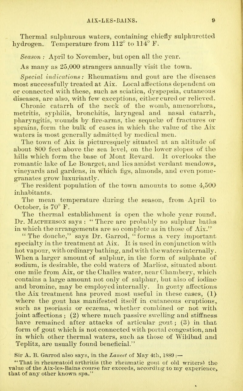Thermal sulplnirous waters, containing cliiefly sulphiircttcd hydrogen. Temperature from llti'^ to F. Season : April to November, but open all the year. As many as 25,000 strangers annually visit the town. Special indications : Rheumatism and gout are the diseases most successfully treated at Aix. Local affections (Icjx'iidcnt ou or connected with these, such as sciatica, dysp^'psia, cutaiicou.s diseases, are also, with few excei)tions, either cured or reli<'ved. Chronic catarrh of the neck of the wc^mb, anieiiorrhuea;, metritis, syphilis, bronchitis, laryngeal and nasal catarrh, ])haryng-itis, wounds by tire-arms, the sequeUo of fractures oi- sprains, form the bulk of cases in which the value of the Aix waters is most generally admitted by medical men. The town of Aix is picturesquely situated at an altitude of about 800 feet above the sea level, on the lower slopes of the hills which fox'm the base of Mont lievard. It overlooks the romantic lake of Le Bourget, and lies amidst verdant meadows, vineyards and gardens, in which figs, almonds, and even pome- granates grow luxuriantly. The resident population of the town amounts to some 4',50O inhabitants. The mean temperature during the season, from April to October, is 70° F. The thei-mal establishment is open the whole year round. Dr. Macpherson says :  There are probably no sulphur baths in which the arrangements are so complete as in those of Aix. The douche, says Dr. Garrod, forms a very important specialty in the treatment at Aix. It is used in conjunction with hot vapour, with ordinary bathing, and with the waters internally. When a larger amount of siil})hur, in the form of sulphate of sodium, is desirable, the cold waters of Marlioz, situated abotit one mile from Aix, or the Challes water, near Chambery, which contains a large amount not only of sulphur, but also of iodine and bromine, may be employed internally. In gouty alfections the Aix treatment has proved most useful in these cases, (1) where the gout has manifested itself in cutaneous eruptions,, such as psoriasis or eczema, whether combined or not with joint affections ; (2) where much passive swelling and stiffness have remained after attacks of articular gout; (3) in that form of gout which is not connected with portal congestion, and in which other thermal waters, such as those of Wildbad and Teplitz, are usually found beneficial. Sir A. B. Garrod also says, in the Lancet of May 4tli, 1889:—  Tliat in rheurcatoid arthritis (the rheumatic gout of old writers) the value of the Aix-les-Bains course tar exceeds, according to ruy exijcrieuce, that of any other known spa.