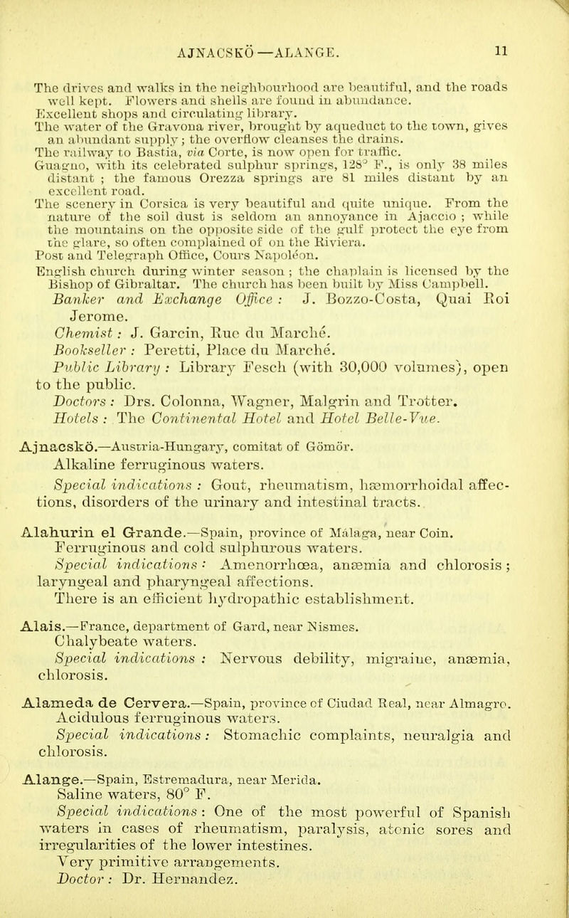 The flri\ ;-s and walks in the nei^rhhoiirliood arc Ixvmliful, and the roads WL-ll kept. i'Mowors and shells are found in abiuidaiice. KxcL'lk'Mt shojis and circulatiii,'_c library. The war(>r of tlir (irax-ona river, brought by a(iuoduet to the town, gives an aliunilaiit su[>ply ; the overflow cleanses the (.Irains. The raiUvay \ o Bastia, via Corte, is now open for traffic. Giiay-uo, with its celebrated sulphur springs, 128^ F., is only 38 miles distant ; the famous Orezza springs are 81 miles distant by an exctillent road. The scenery in Corsica is very beautiful and cpiite uni(ine. From the nature of the soil dust is seldom an annoyance in Ajaccio ; while the mountains on the op|)Osite side of the gulf protect the eye from I'ae glare, so often complained of on the Riviera. Post and Telegraph Office, Cours Napoleon, English church during winter season ; the chaplain is licensed by the Bishop of Gibraltar.' The church has been built by Miss Campbell. Banker and Exchange Office : J. Bozzo-Costa, Quai Eoi Jerome. ChemistJ. Garcin, Euo du Marclie. Bookseller : Peretti, Place du Marche. Public Library : Library Fesch (with 30,000 volmnes), opeu to the public. Doctors : Drs. Coloniia, Wagner, Malgrin and Trotter. Hotels : The Continental Hotel and Hotel Belle-Vue. Ajnacsko.—Austria-Hungary, comitat of Gomor. Alkaline ferruginous waters. Special indications : Gout, rheumatism, hcsmorrhoidal affec- tions, disorders of the urinary and intestinal tracts. Alahurin el Grande.—Spain, province of Malaga, near Coin. Ferruginous and cold sulphurous waters. Special indicatio7ts: Amenorrhoea, anaemia and chlorosis; laryngeal and pharyngeal affections. Tliere is an efficient hydropathic establishment. Alais.—France, department of Gard, near ISIismes. Chalybeate waters. Special indications : Nervous debility, migraine, anaemia, chlorosis. Alameda de Cervera.—Spain, province of Ciudad Real, near Almagro. Acidulous ferruginous waters. Special indications: Stomachic complaints, neuralgia and chlorosis. Alange.—Spain, Estremadura, near Merida. Saline waters, 80'' F. Special indications : One of the most powerful of Spanish waters in cases of rheumatism, paral3^sis, atonic sores and irregularities of the lower intestines. Very primitive arrangements. Doctor: Dr. Hernandez.